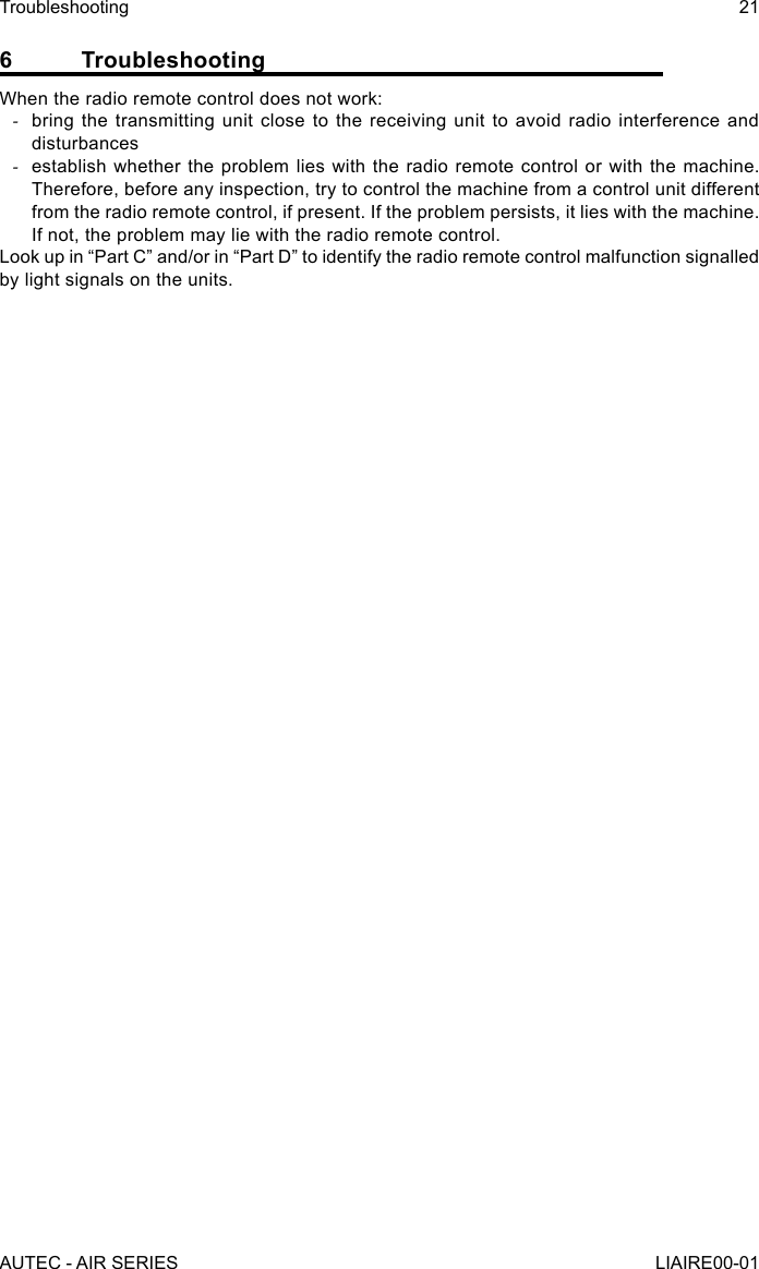 6 TroubleshootingWhen the radio remote control does not work: -bring the transmitting unit close to the receiving unit to avoid radio interference and disturbances -establish whether the problem lies with the radio remote control or with the machine. Therefore, before any inspection, try to control the machine from a control unit different from the radio remote control, if present. If the problem persists, it lies with the machine. If not, the problem may lie with the radio remote control.Look up in “Part C” and/or in “Part D” to identify the radio remote control malfunction signalled by light signals on the units.AUTEC - AIR SERIESTroubleshooting 21LIAIRE00-01