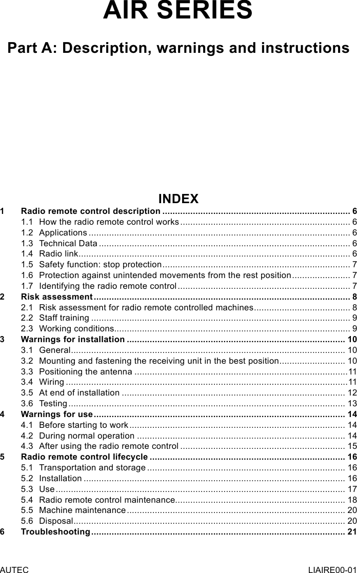AIR SERIESPart A: Description, warnings and instructionsINDEX1  Radio remote control description .......................................................................... 61.1  How the radio remote control works ................................................................... 61.2 Applications ....................................................................................................... 61.3  Technical Data ................................................................................................... 61.4  Radio link ........................................................................................................... 61.5  Safety function: stop protection .......................................................................... 71.6  Protection against unintended movements from the rest position ....................... 71.7  Identifying the radio remote control .................................................................... 72  Risk assessment ..................................................................................................... 82.1  Risk assessment for radio remote controlled machines ...................................... 82.2  Staff training ...................................................................................................... 92.3  Working conditions............................................................................................. 93  Warnings for installation ...................................................................................... 103.1 General ............................................................................................................ 103.2  Mounting and fastening the receiving unit in the best position .......................... 103.3  Positioning the antenna ....................................................................................113.4 Wiring ...............................................................................................................113.5  At end of installation ........................................................................................ 123.6 Testing ............................................................................................................. 134  Warnings for use ................................................................................................... 144.1  Before starting to work ..................................................................................... 144.2  During normal operation .................................................................................. 144.3  After using the radio remote control ................................................................. 155  Radio remote control lifecycle ............................................................................. 165.1  Transportation and storage .............................................................................. 165.2 Installation ....................................................................................................... 165.3 Use .................................................................................................................. 175.4  Radio remote control maintenance................................................................... 185.5  Machine maintenance ...................................................................................... 205.6 Disposal ........................................................................................................... 206 Troubleshooting .................................................................................................... 21AUTEC LIAIRE00-01