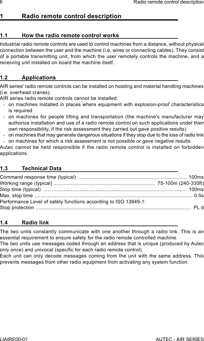 1  Radio remote control description1.1  How the radio remote control worksIndustrial radio remote controls are used to control machines from a distance, without physical connection between the user and the machine (i.e. wires or connecting cables). They consist of a portable transmitting unit, from which the user remotely controls the machine, and a receiving unit installed on board the machine itself.1.2 ApplicationsAIR series&apos; radio remote controls can be installed on hoisting and material handling machines (i.e. overhead cranes).AIR series radio remote controls cannot be installed: -on machines installed in places where equipment with explosion-proof characteristics is required -on machines for people lifting and transportation (the machine&apos;s manufacturer may authorize installation and use of a radio remote control on such applications under their own responsibility, if the risk assessment they carried out gave positive results) -on machines that may generate dangerous situations if they stop due to the loss of radio link -on machines for which a risk assessment is not possible or gave negative resultsAutec cannot be held responsible if the radio remote control is installed on forbidden applications.1.3  Technical DataCommand response time (typical)  ........................................................................... 100msWorking range (typical) ......................................................................  75-100m (240-330ft)Stop time (typical)  ................................................................................................... 100msMax. stop time  ............................................................................................................. 0.5sPerformance Level of safety functions according to ISO 13849-1:Stop protection  ...........................................................................................................  PL d1.4  Radio linkThe two units constantly communicate with one another through a radio link. This is an essential requirement to ensure safety for the radio remote controlled machine.The two units use messages coded through an address that is unique (produced by Autec only once) and univocal (specic for each radio remote control).Each unit can only decode messages coming from the unit with the same address. This prevents messages from other radio equipment from activating any system function.6LIAIRE00-01Radio remote control descriptionAUTEC - AIR SERIES