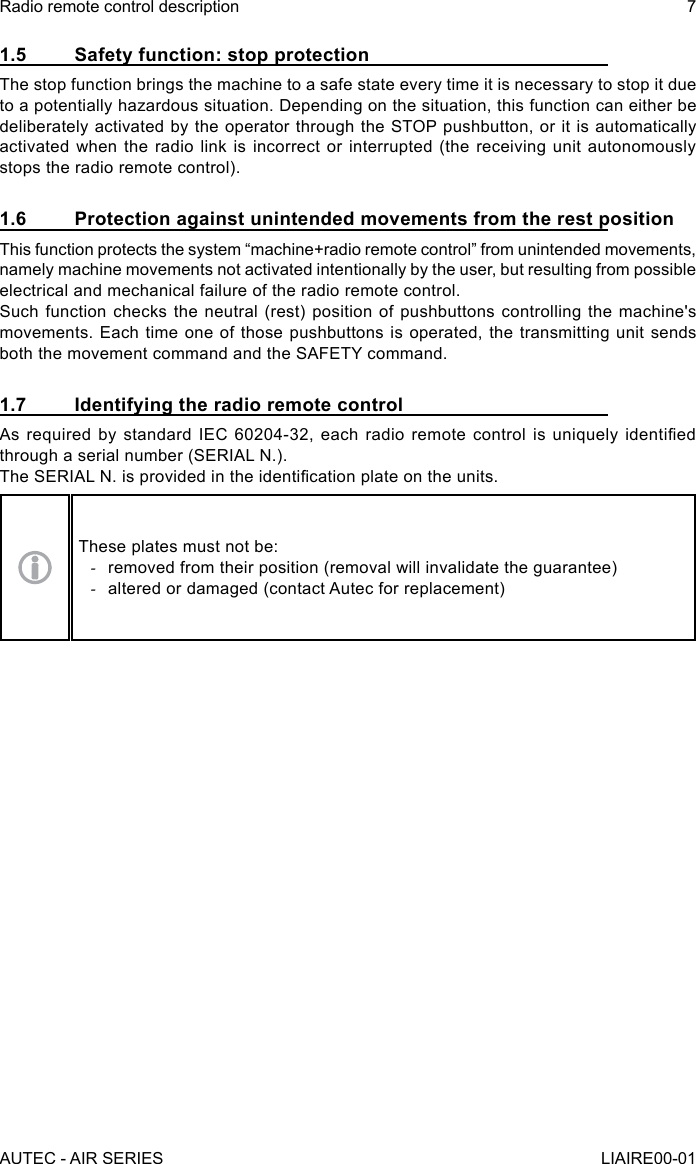 1.5  Safety function: stop protectionThe stop function brings the machine to a safe state every time it is necessary to stop it due to a potentially hazardous situation. Depending on the situation, this function can either be deliberately activated by the operator through the STOP pushbutton, or it is automatically activated when the radio link is incorrect or interrupted (the receiving unit autonomously stops the radio remote control).1.6  Protection against unintended movements from the rest positionThis function protects the system “machine+radio remote control” from unintended movements, namely machine movements not activated intentionally by the user, but resulting from possible electrical and mechanical failure of the radio remote control.Such function checks the neutral (rest) position of pushbuttons controlling the machine&apos;s movements. Each time one of those pushbuttons is operated, the transmitting unit sends both the movement command and the SAFETY command.1.7  Identifying the radio remote controlAs  required  by  standard  IEC  60204-32,  each  radio  remote  control  is  uniquely  identied through a serial number (SERIAL N.).The SERIAL N. is provided in the identication plate on the units.These plates must not be: -removed from their position (removal will invalidate the guarantee) -altered or damaged (contact Autec for replacement)AUTEC - AIR SERIESRadio remote control description 7LIAIRE00-01