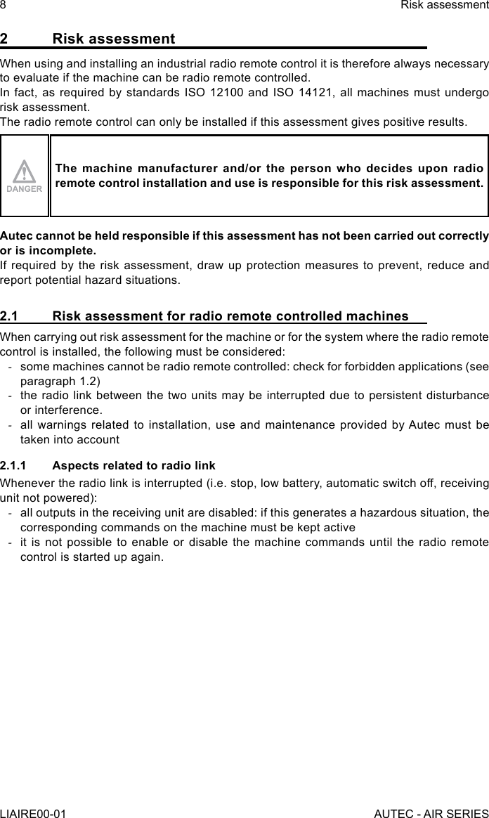 2  Risk assessmentWhen using and installing an industrial radio remote control it is therefore always necessary to evaluate if the machine can be radio remote controlled.In fact, as required by standards ISO 12100 and ISO 14121, all machines must undergo risk assessment.The radio remote control can only be installed if this assessment gives positive results.The machine manufacturer and/or the person who decides upon radio remote control installation and use is responsible for this risk assessment.Autec cannot be held responsible if this assessment has not been carried out correctly or is incomplete.If required by the risk assessment, draw up protection measures to prevent, reduce and report potential hazard situations.2.1  Risk assessment for radio remote controlled machinesWhen carrying out risk assessment for the machine or for the system where the radio remote control is installed, the following must be considered: -some machines cannot be radio remote controlled: check for forbidden applications (see paragraph 1.2) -the radio link between the two units may be interrupted due to persistent disturbance or interference. -all warnings related to installation, use and maintenance provided by Autec must be taken into account2.1.1  Aspects related to radio linkWhenever the radio link is interrupted (i.e. stop, low battery, automatic switch off, receiving unit not powered): -all outputs in the receiving unit are disabled: if this generates a hazardous situation, the corresponding commands on the machine must be kept active -it is not possible to enable or disable the machine commands until the radio remote control is started up again.8LIAIRE00-01Risk assessmentAUTEC - AIR SERIES