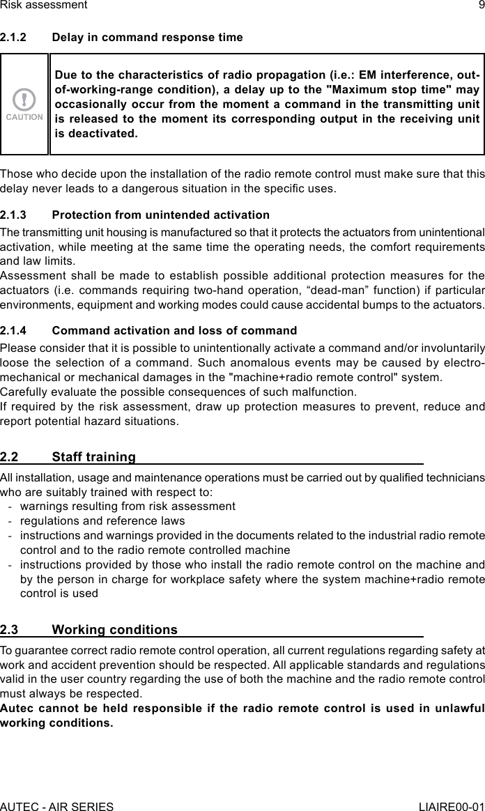 2.1.2  Delay in command response timeDue to the characteristics of radio propagation (i.e.: EM interference, out-of-working-range condition), a delay up to the &quot;Maximum stop time&quot; may occasionally occur from the moment a command in the transmitting unit is released to the moment its corresponding output in the receiving unit is deactivated.Those who decide upon the installation of the radio remote control must make sure that this delay never leads to a dangerous situation in the specic uses.2.1.3  Protection from unintended activationThe transmitting unit housing is manufactured so that it protects the actuators from unintentional activation, while meeting at the same time the operating needs, the comfort requirements and law limits.Assessment shall be made to establish possible additional protection measures for the actuators (i.e. commands requiring two-hand operation, “dead-man” function) if particular environments, equipment and working modes could cause accidental bumps to the actuators.2.1.4  Command activation and loss of commandPlease consider that it is possible to unintentionally activate a command and/or involuntarily loose the selection of a command. Such anomalous events may be caused by electro-mechanical or mechanical damages in the &quot;machine+radio remote control&quot; system.Carefully evaluate the possible consequences of such malfunction.If required by the risk assessment, draw up protection measures to prevent, reduce and report potential hazard situations.2.2  Staff trainingAll installation, usage and maintenance operations must be carried out by qualied technicians who are suitably trained with respect to: -warnings resulting from risk assessment -regulations and reference laws -instructions and warnings provided in the documents related to the industrial radio remote control and to the radio remote controlled machine -instructions provided by those who install the radio remote control on the machine and by the person in charge for workplace safety where the system machine+radio remote control is used2.3  Working conditionsTo guarantee correct radio remote control operation, all current regulations regarding safety at work and accident prevention should be respected. All applicable standards and regulations valid in the user country regarding the use of both the machine and the radio remote control must always be respected.Autec cannot be held responsible if the radio remote control is used in unlawful working conditions.AUTEC - AIR SERIESRisk assessment 9LIAIRE00-01