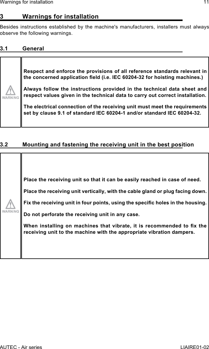 AUTEC - Air seriesWarnings for installation 11LIAIRE01-023  Warnings for installationBesides instructions established by the machine&apos;s manufacturers, installers must always observe the following warnings.3.1 GeneralRespect and enforce the provisions of all reference standards relevant in theconcernedapplicationeld(i.e.IEC60204-32forhoistingmachines.)Always follow the instructions provided in the technical data sheet and respect values given in the technical data to carry out correct installation.The electrical connection of the receiving unit must meet the requirements set by clause 9.1 of standard IEC 60204-1 and/or standard IEC 60204-32.3.2  Mounting and fastening the receiving unit in the best positionPlace the receiving unit so that it can be easily reached in case of need.Place the receiving unit vertically, with the cable gland or plug facing down.Fixthereceivingunitinfourpoints,usingthespecicholesinthehousing.Do not perforate the receiving unit in any case.Wheninstallingonmachinesthatvibrate,itisrecommendedtoxthereceiving unit to the machine with the appropriate vibration dampers.