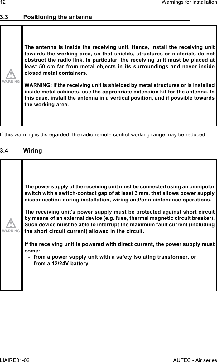 12LIAIRE01-02Warnings for installationAUTEC - Air series3.3  Positioning the antennaThe antenna is inside the receiving unit. Hence, install the receiving unit towards the working area, so that shields, structures or materials do not obstruct the radio link. In particular, the receiving unit must be placed at least 50 cm far from metal objects in its surroundings and never inside closed metal containers.WARNING: If the receiving unit is shielded by metal structures or is installed inside metal cabinets, use the appropriate extension kit for the antenna. In this case, install the antenna in a vertical position, and if possible towards the working area.If this warning is disregarded, the radio remote control working range may be reduced.3.4 WiringThe power supply of the receiving unit must be connected using an omnipolar switch with a switch-contact gap of at least 3 mm, that allows power supply disconnection during installation, wiring and/or maintenance operations.The receiving unit&apos;s power supply must be protected against short circuit by means of an external device (e.g. fuse, thermal magnetic circuit breaker).Such device must be able to interrupt the maximum fault current (including the short circuit current) allowed in the circuit.If the receiving unit is powered with direct current, the power supply must come: -from a power supply unit with a safety isolating transformer, or -from a 12/24V battery.