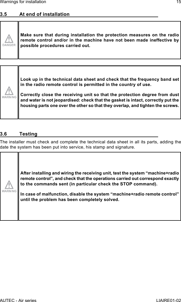 AUTEC - Air seriesWarnings for installation 15LIAIRE01-023.5  At end of installationMake sure that during installation the protection measures on the radio remotecontroland/orinthemachinehavenotbeenmadeineectivebypossible procedures carried out.Look up in the technical data sheet and check that the frequency band set in the radio remote control is permitted in the country of use.Correctly close the receiving unit so that the protection degree from dust and water is not jeopardised: check that the gasket is intact, correctly put the housing parts one over the other so that they overlap, and tighten the screws.3.6 TestingThe installer must check and complete the technical data sheet in all its parts, adding the date the system has been put into service, his stamp and signature.After installing and wiring the receiving unit, test the system “machine+radio remotecontrol”,andcheckthattheoperationscarriedoutcorrespondexactlyto the commands sent (in particular check the STOP command).Incaseofmalfunction,disablethesystem“machine+radioremotecontrol”until the problem has been completely solved.