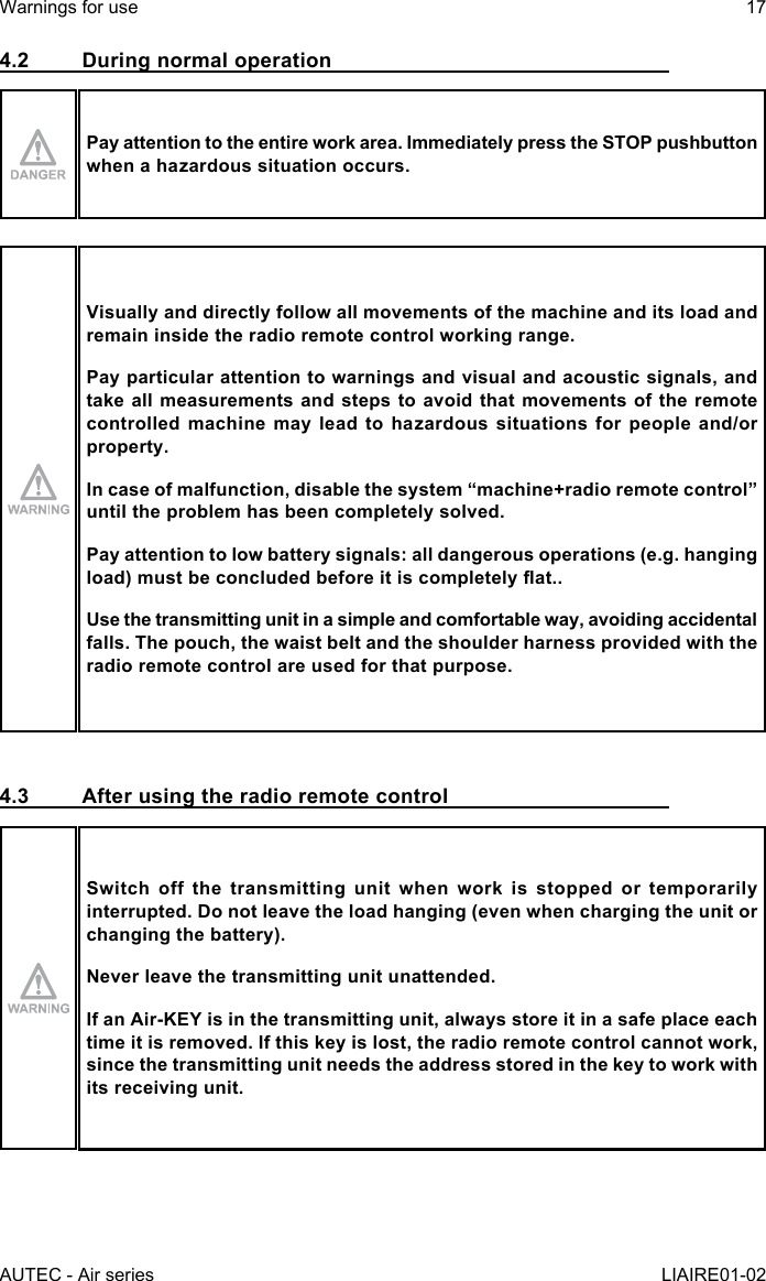 AUTEC - Air seriesWarnings for use 17LIAIRE01-024.2  During normal operationPay attention to the entire work area. Immediately press the STOP pushbutton when a hazardous situation occurs.Visually and directly follow all movements of the machine and its load and remain inside the radio remote control working range.Pay particular attention to warnings and visual and acoustic signals, and take all measurements and steps to avoid that movements of the remote controlled machine may lead to hazardous situations for people and/or property.Incaseofmalfunction,disablethesystem“machine+radioremotecontrol”until the problem has been completely solved.Pay attention to low battery signals: all dangerous operations (e.g. hanging load)mustbeconcludedbeforeitiscompletelyat..Use the transmitting unit in a simple and comfortable way, avoiding accidental falls. The pouch, the waist belt and the shoulder harness provided with the radio remote control are used for that purpose.4.3  After using the radio remote controlSwitch off the transmitting unit when work is stopped or temporarily interrupted. Do not leave the load hanging (even when charging the unit or changing the battery).Never leave the transmitting unit unattended.IfanAir-KEYisinthetransmittingunit,alwaysstoreitinasafeplaceeachtime it is removed. If this key is lost, the radio remote control cannot work, since the transmitting unit needs the address stored in the key to work with its receiving unit.