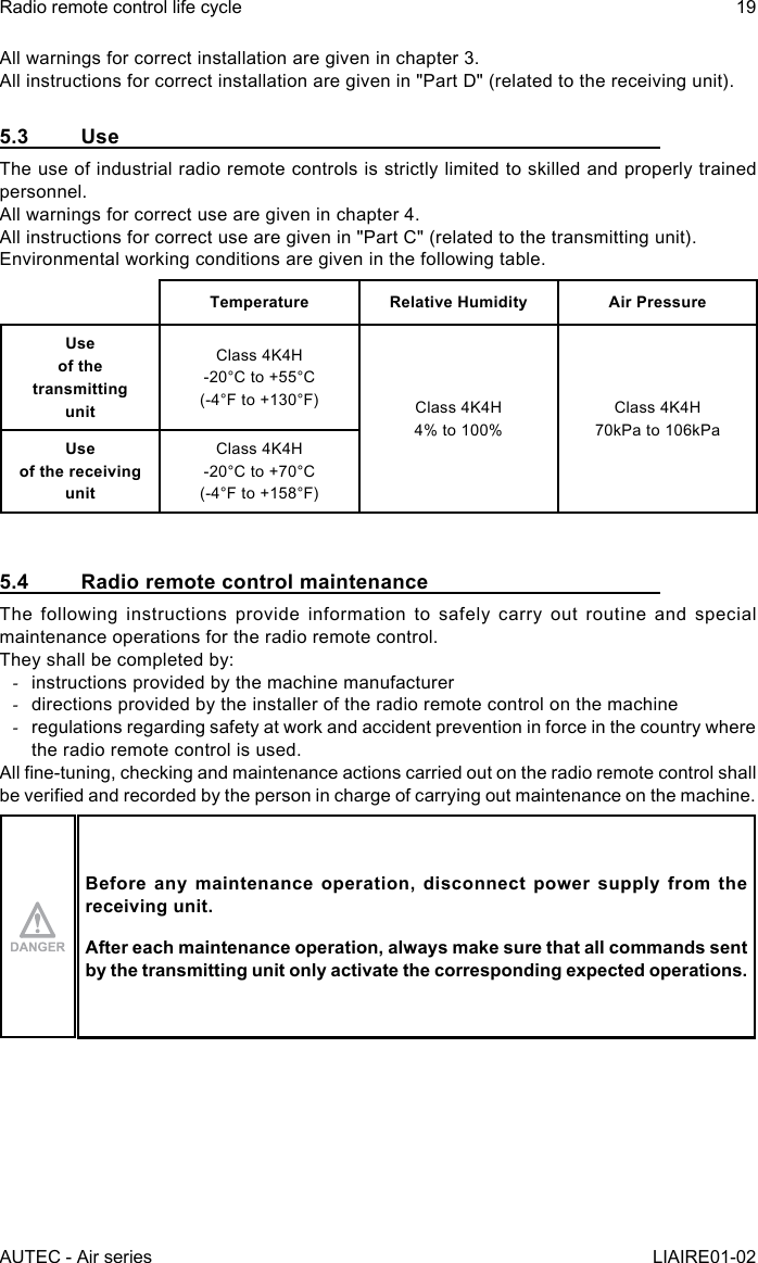 AUTEC - Air seriesRadio remote control life cycle 19LIAIRE01-02All warnings for correct installation are given in chapter 3.All instructions for correct installation are given in &quot;Part D&quot; (related to the receiving unit).5.3 UseThe use of industrial radio remote controls is strictly limited to skilled and properly trained personnel.All warnings for correct use are given in chapter 4.All instructions for correct use are given in &quot;Part C&quot; (related to the transmitting unit).Environmental working conditions are given in the following table.Temperature Relative Humidity Air PressureUse  of the transmitting  unitClass 4K4H-20°C to +55°C(-4°F to +130°F) Class 4K4H4% to 100%Class 4K4H70kPa to 106kPaUse  of the receiving  unitClass 4K4H-20°C to +70°C(-4°F to +158°F)5.4  Radio remote control maintenanceThe following instructions provide information to safely carry out routine and special maintenance operations for the radio remote control.They shall be completed by: -instructions provided by the machine manufacturer -directions provided by the installer of the radio remote control on the machine -regulations regarding safety at work and accident prevention in force in the country where the radio remote control is used.All ne-tuning, checking and maintenance actions carried out on the radio remote control shall be veried and recorded by the person in charge of carrying out maintenance on the machine.Before any maintenance operation, disconnect power supply from the receiving unit.After each maintenance operation, always make sure that all commands sent by the transmitting unit only activate the corresponding expected operations.