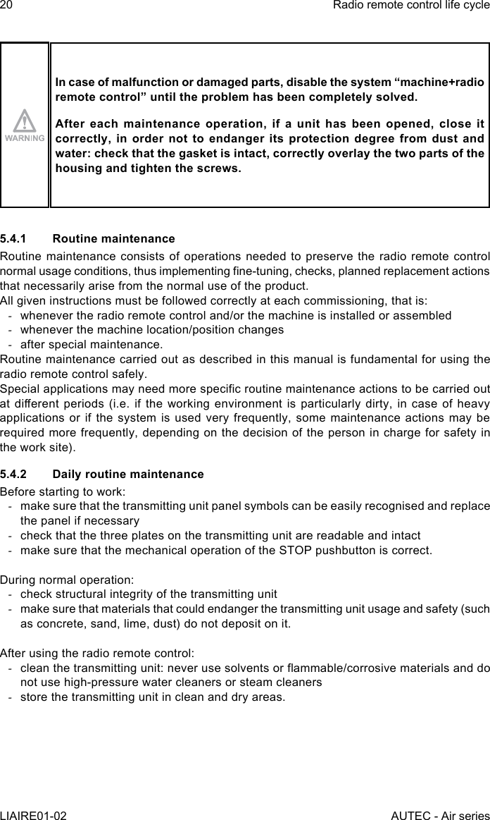 20LIAIRE01-02Radio remote control life cycleAUTEC - Air seriesIn case of malfunction or damaged parts, disable the system “machine+radio remotecontrol”untiltheproblemhasbeencompletelysolved.After each maintenance operation, if a unit has been opened, close it correctly, in order not to endanger its protection degree from dust and water: check that the gasket is intact, correctly overlay the two parts of the housing and tighten the screws.5.4.1  Routine maintenanceRoutine maintenance consists of operations needed to preserve the radio remote control normal usage conditions, thus implementing ne-tuning, checks, planned replacement actions that necessarily arise from the normal use of the product.All given instructions must be followed correctly at each commissioning, that is: -whenever the radio remote control and/or the machine is installed or assembled -whenever the machine location/position changes -after special maintenance.Routine maintenance carried out as described in this manual is fundamental for using the radio remote control safely.Special applications may need more specic routine maintenance actions to be carried out at dierent  periods (i.e.  if the  working environment  is particularly  dirty, in  case of  heavy applications or if the system is used very frequently, some maintenance actions may be required more frequently, depending on the decision of the person in charge for safety in the work site).5.4.2  Daily routine maintenanceBefore starting to work: -make sure that the transmitting unit panel symbols can be easily recognised and replace the panel if necessary -check that the three plates on the transmitting unit are readable and intact -make sure that the mechanical operation of the STOP pushbutton is correct.During normal operation: -check structural integrity of the transmitting unit -make sure that materials that could endanger the transmitting unit usage and safety (such as concrete, sand, lime, dust) do not deposit on it.After using the radio remote control: -clean the transmitting unit: never use solvents or ammable/corrosive materials and do not use high-pressure water cleaners or steam cleaners -store the transmitting unit in clean and dry areas.