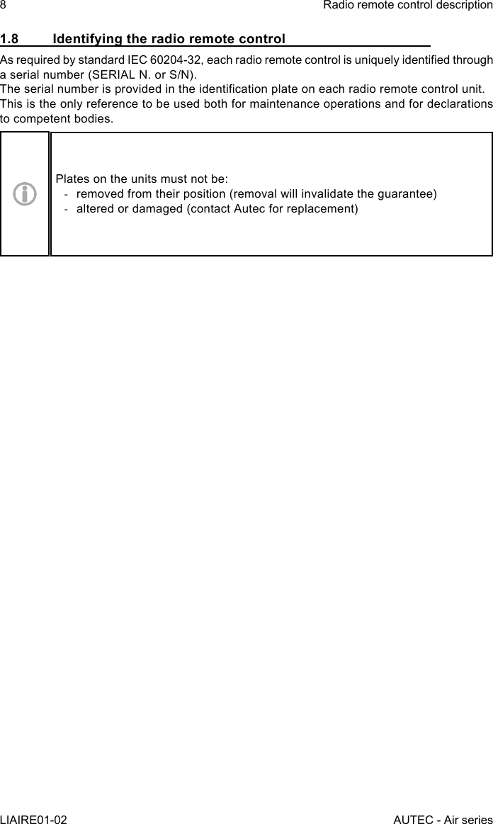 8LIAIRE01-02Radio remote control descriptionAUTEC - Air series1.8  Identifying the radio remote controlAs required by standard IEC 60204-32, each radio remote control is uniquely identied through a serial number (SERIAL N. or S/N).The serial number is provided in the identication plate on each radio remote control unit.This is the only reference to be used both for maintenance operations and for declarations to competent bodies.Plates on the units must not be: -removed from their position (removal will invalidate the guarantee) -altered or damaged (contact Autec for replacement)
