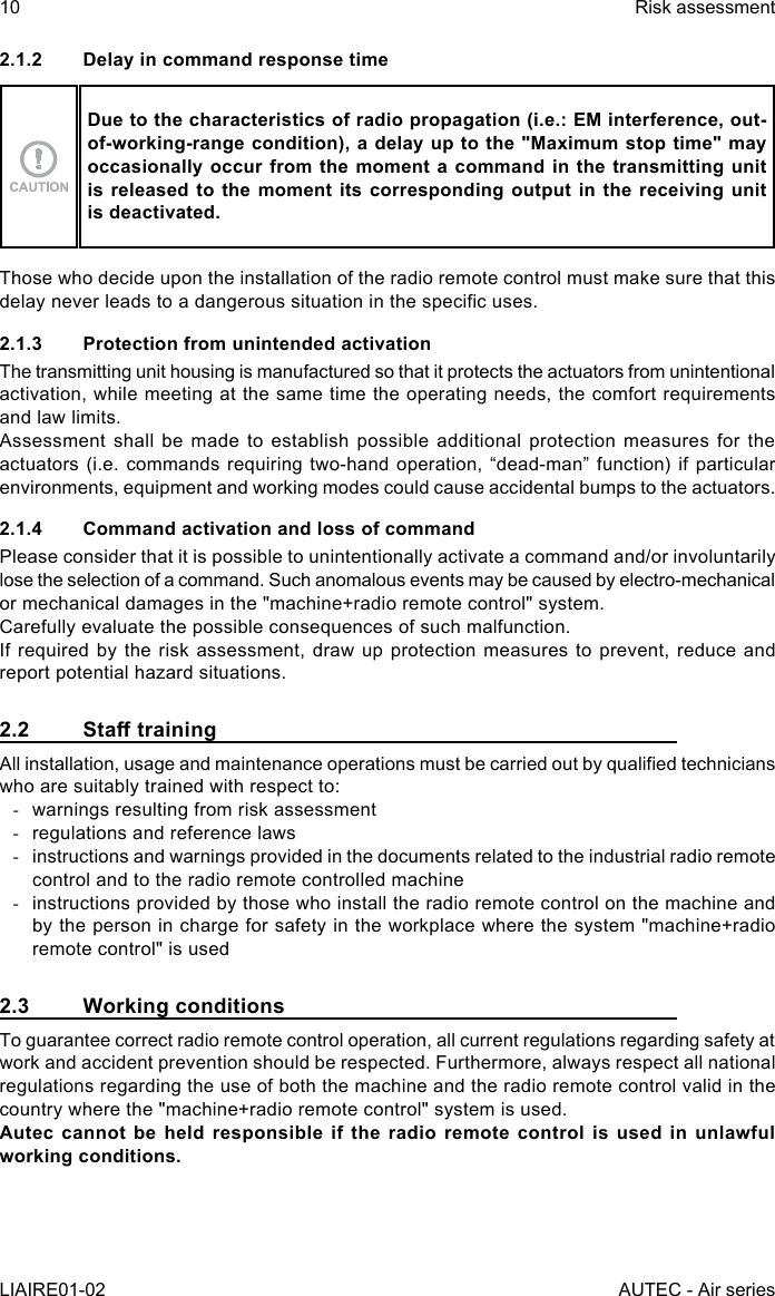 10LIAIRE01-02Risk assessmentAUTEC - Air series2.1.2  Delay in command response timeDue to the characteristics of radio propagation (i.e.: EM interference, out-of-working-range condition), a delay up to the &quot;Maximum stop time&quot; may occasionally occur from the moment a command in the transmitting unit is released to the moment its corresponding output in the receiving unit is deactivated.Those who decide upon the installation of the radio remote control must make sure that this delay never leads to a dangerous situation in the specic uses.2.1.3  Protection from unintended activationThe transmitting unit housing is manufactured so that it protects the actuators from unintentional activation, while meeting at the same time the operating needs, the comfort requirements and law limits.Assessment shall be made to establish possible additional protection measures for the actuators (i.e. commands requiring two-hand operation, “dead-man” function) if particular environments, equipment and working modes could cause accidental bumps to the actuators.2.1.4  Command activation and loss of commandPlease consider that it is possible to unintentionally activate a command and/or involuntarily lose the selection of a command. Such anomalous events may be caused by electro-mechanical or mechanical damages in the &quot;machine+radio remote control&quot; system.Carefully evaluate the possible consequences of such malfunction.If required by the risk assessment, draw up protection measures to prevent, reduce and report potential hazard situations.2.2 StatrainingAll installation, usage and maintenance operations must be carried out by qualied technicians who are suitably trained with respect to: -warnings resulting from risk assessment -regulations and reference laws -instructions and warnings provided in the documents related to the industrial radio remote control and to the radio remote controlled machine -instructions provided by those who install the radio remote control on the machine and by the person in charge for safety in the workplace where the system &quot;machine+radio remote control&quot; is used2.3  Working conditionsTo guarantee correct radio remote control operation, all current regulations regarding safety at work and accident prevention should be respected. Furthermore, always respect all national regulations regarding the use of both the machine and the radio remote control valid in the country where the &quot;machine+radio remote control&quot; system is used.Autec cannot be held responsible if the radio remote control is used in unlawful working conditions.