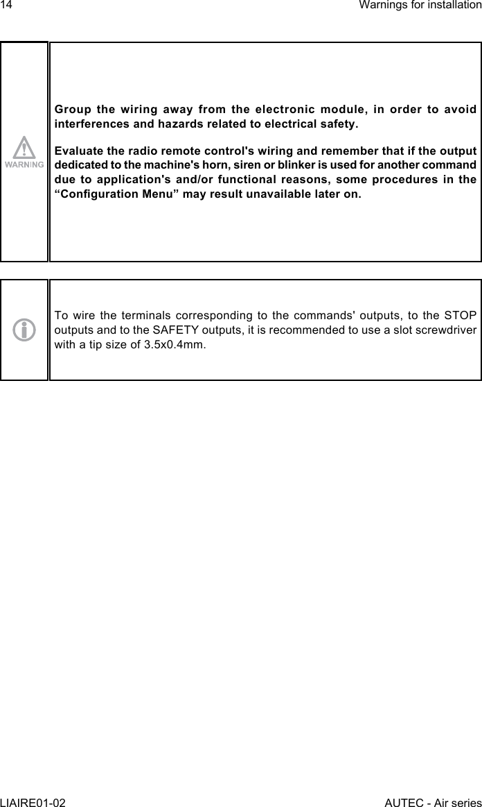 14LIAIRE01-02Warnings for installationAUTEC - Air seriesGroup the wiring away from the electronic module, in order to avoid interferences and hazards related to electrical safety.Evaluate the radio remote control&apos;s wiring and remember that if the output dedicated to the machine&apos;s horn, siren or blinker is used for another command due to application&apos;s and/or functional reasons, some procedures in the “CongurationMenu”mayresultunavailablelateron.To wire the terminals corresponding to the commands&apos; outputs, to the STOP outputs and to the SAFETY outputs, it is recommended to use a slot screwdriver with a tip size of 3.5x0.4mm.