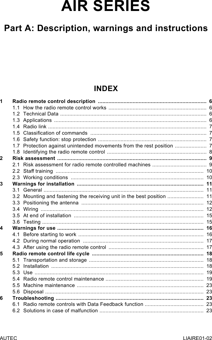 AUTEC LIAIRE01-02AIR SERIESPart A: Description, warnings and instructionsINDEX1  Radio remote control description  ........................................................................  61.1  How the radio remote control works  .................................................................  61.2  Technical Data  .................................................................................................  61.3 Applications  .....................................................................................................  61.4  Radio link  .........................................................................................................  71.5  Classication of commands  .............................................................................  71.6  Safety function: stop protection  ........................................................................  71.7  Protection against unintended movements from the rest position  .....................  71.8  Identifying the radio remote control  ..................................................................  82  Risk assessment  ...................................................................................................  92.1  Risk assessment for radio remote controlled machines  ....................................  92.2  Sta training  ..................................................................................................  102.3  Working conditions  ........................................................................................  103  Warnings for installation  ....................................................................................  113.1 General  ..........................................................................................................  113.2  Mounting and fastening the receiving unit in the best position  ........................  113.3  Positioning the antenna  .................................................................................  123.4 Wiring  ............................................................................................................  123.5  At end of installation  ......................................................................................  153.6 Testing  ...........................................................................................................  154  Warnings for use  .................................................................................................  164.1  Before starting to work  ...................................................................................  164.2  During normal operation  ................................................................................  174.3  After using the radio remote control  ...............................................................  175  Radio remote control life cycle  ..........................................................................  185.1  Transportation and storage  ............................................................................  185.2 Installation  .....................................................................................................  185.3 Use  ................................................................................................................  195.4  Radio remote control maintenance .................................................................  195.5  Machine maintenance  ....................................................................................  235.6 Disposal  .........................................................................................................  236 Troubleshooting  ..................................................................................................  236.1  Radio remote controls with Data Feedback function  .......................................  236.2  Solutions in case of malfunction  .....................................................................  23