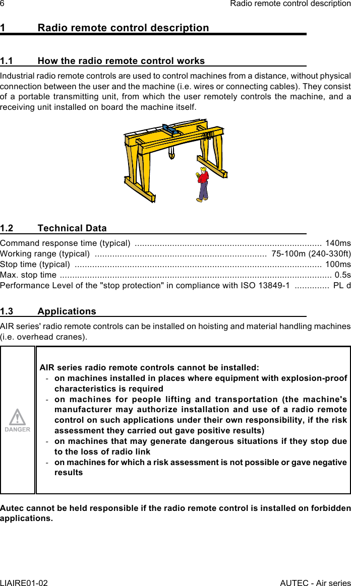 6LIAIRE01-02Radio remote control descriptionAUTEC - Air series1  Radio remote control description1.1  How the radio remote control worksIndustrial radio remote controls are used to control machines from a distance, without physical connection between the user and the machine (i.e. wires or connecting cables). They consist of a portable transmitting unit, from which the user remotely controls the machine, and a receiving unit installed on board the machine itself.1.2  Technical DataCommand response time (typical)  ........................................................................... 140msWorking range (typical)  .....................................................................  75-100m (240-330ft)Stop time (typical)  ................................................................................................... 100msMax. stop time  ............................................................................................................. 0.5sPerformance Level of the &quot;stop protection&quot; in compliance with ISO 13849-1  ..............  PL d1.3 ApplicationsAIR series&apos; radio remote controls can be installed on hoisting and material handling machines (i.e. overhead cranes).AIR series radio remote controls cannot be installed: -on machines installed in places where equipment with explosion-proof characteristics is required -on machines for people lifting and transportation (the machine&apos;s manufacturer may authorize installation and use of a radio remote control on such applications under their own responsibility, if the risk assessment they carried out gave positive results) -on machines that may generate dangerous situations if they stop due to the loss of radio link -on machines for which a risk assessment is not possible or gave negative resultsAutec cannot be held responsible if the radio remote control is installed on forbidden applications.