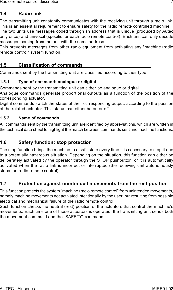 AUTEC - Air seriesRadio remote control description 7LIAIRE01-021.4  Radio linkThe transmitting unit constantly communicates with the receiving unit through a radio link. This is an essential requirement to ensure safety for the radio remote controlled machine.The two units use messages coded through an address that is unique (produced by Autec only once) and univocal (specic for each radio remote control). Each unit can only decode messages coming from the unit with the same address.This prevents messages from other radio equipment from activating any &quot;machine+radio remote control&quot; system function.1.5 ClassicationofcommandsCommands sent by the transmitting unit are classied according to their type.1.5.1  Type of command: analogue or digitalCommands sent by the transmitting unit can either be analogue or digital.Analogue commands generate proportional outputs as a function of the position of the corresponding actuator.Digital commands switch the status of their corresponding output, according to the position of the related actuator. This status can either be on or o.1.5.2  Name of commandsAll commands sent by the transmitting unit are identied by abbreviations, which are written in the technical data sheet to highlight the match between commands sent and machine functions.1.6  Safety function: stop protectionThe stop function brings the machine to a safe state every time it is necessary to stop it due to a potentially hazardous situation. Depending on the situation, this function can either be deliberately activated by the operator through the STOP pushbutton, or it is automatically activated when the radio link is incorrect or interrupted (the receiving unit autonomously stops the radio remote control).1.7  Protection against unintended movements from the rest positionThis function protects the system “machine+radio remote control” from unintended movements, namely machine movements not activated intentionally by the user, but resulting from possible electrical and mechanical failure of the radio remote control.Such function checks the neutral (rest) position of the actuators that control the machine&apos;s movements. Each time one of those actuators is operated, the transmitting unit sends both the movement command and the “SAFETY” command.