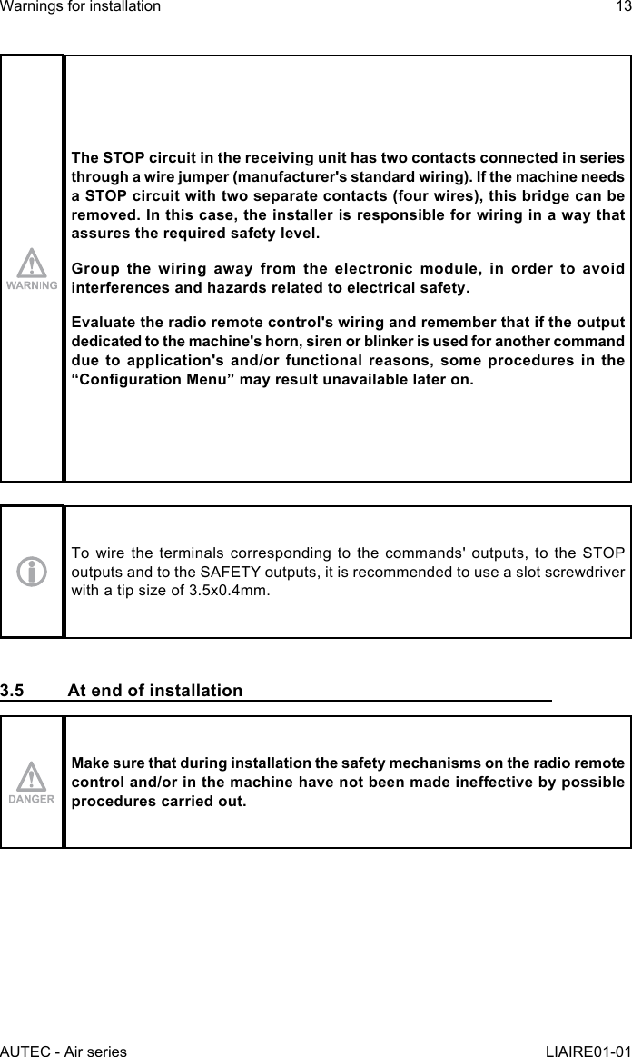 AUTEC - Air seriesWarnings for installation 13LIAIRE01-01The STOP circuit in the receiving unit has two contacts connected in series through a wire jumper (manufacturer&apos;s standard wiring). If the machine needs a STOP circuit with two separate contacts (four wires), this bridge can be removed. In this case, the installer is responsible for wiring in a way that assures the required safety level.Group the wiring away from the electronic module, in order to avoid interferences and hazards related to electrical safety.Evaluate the radio remote control&apos;s wiring and remember that if the output dedicated to the machine&apos;s horn, siren or blinker is used for another command due to application&apos;s and/or functional reasons, some procedures in the “CongurationMenu”mayresultunavailablelateron.To wire the terminals corresponding to the commands&apos; outputs, to the STOP outputs and to the SAFETY outputs, it is recommended to use a slot screwdriver with a tip size of 3.5x0.4mm.3.5  At end of installationMake sure that during installation the safety mechanisms on the radio remote controland/orinthemachinehavenotbeenmadeineectivebypossibleprocedures carried out.