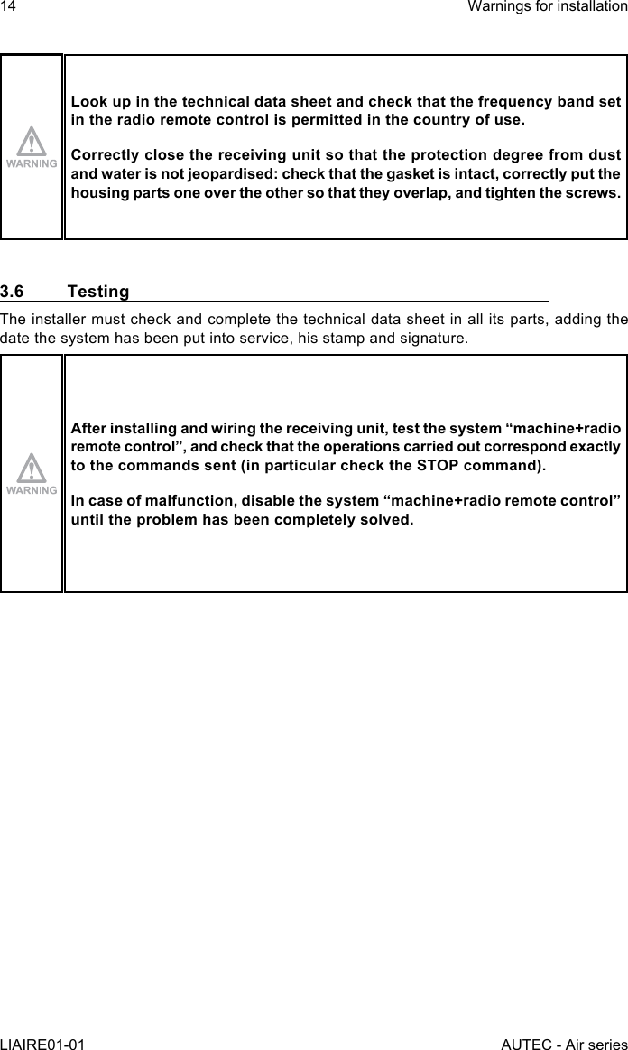 14LIAIRE01-01Warnings for installationAUTEC - Air seriesLook up in the technical data sheet and check that the frequency band set in the radio remote control is permitted in the country of use.Correctly close the receiving unit so that the protection degree from dust and water is not jeopardised: check that the gasket is intact, correctly put the housing parts one over the other so that they overlap, and tighten the screws.3.6 TestingThe installer must check and complete the technical data sheet in all its parts, adding the date the system has been put into service, his stamp and signature.After installing and wiring the receiving unit, test the system “machine+radio remotecontrol”,andcheckthattheoperationscarriedoutcorrespondexactlyto the commands sent (in particular check the STOP command).Incaseofmalfunction,disablethesystem“machine+radioremotecontrol”until the problem has been completely solved.