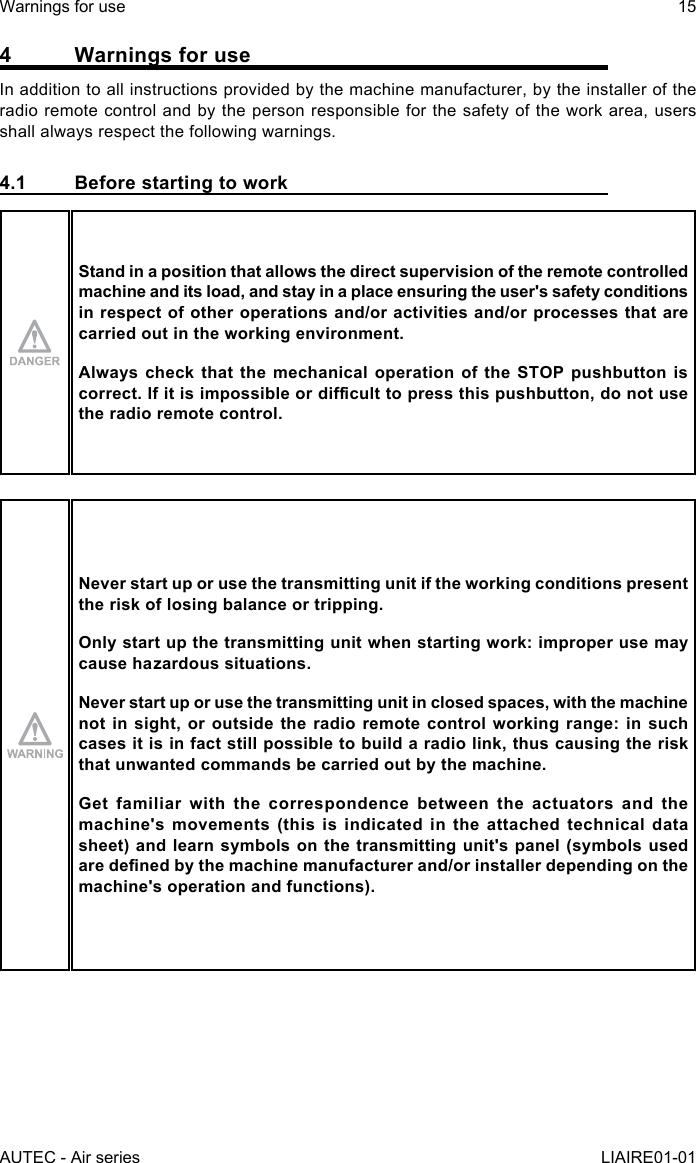 AUTEC - Air seriesWarnings for use 15LIAIRE01-014  Warnings for useIn addition to all instructions provided by the machine manufacturer, by the installer of the radio remote control and by the person responsible for the safety of the work area, users shall always respect the following warnings.4.1  Before starting to workStand in a position that allows the direct supervision of the remote controlled machine and its load, and stay in a place ensuring the user&apos;s safety conditions in respect of other operations and/or activities and/or processes that are carried out in the working environment.Always check that the mechanical operation of the STOP pushbutton is correct.Ifitisimpossibleordiculttopressthispushbutton,donotusethe radio remote control.Never start up or use the transmitting unit if the working conditions present the risk of losing balance or tripping.Only start up the transmitting unit when starting work: improper use may cause hazardous situations.Never start up or use the transmitting unit in closed spaces, with the machine not in sight, or outside the radio remote control working range: in such cases it is in fact still possible to build a radio link, thus causing the risk that unwanted commands be carried out by the machine.Get familiar with the correspondence between the actuators and the machine&apos;s movements (this is indicated in the attached technical data sheet) and learn symbols on the transmitting unit&apos;s panel (symbols used aredenedbythemachinemanufacturerand/orinstallerdependingonthemachine&apos;s operation and functions).