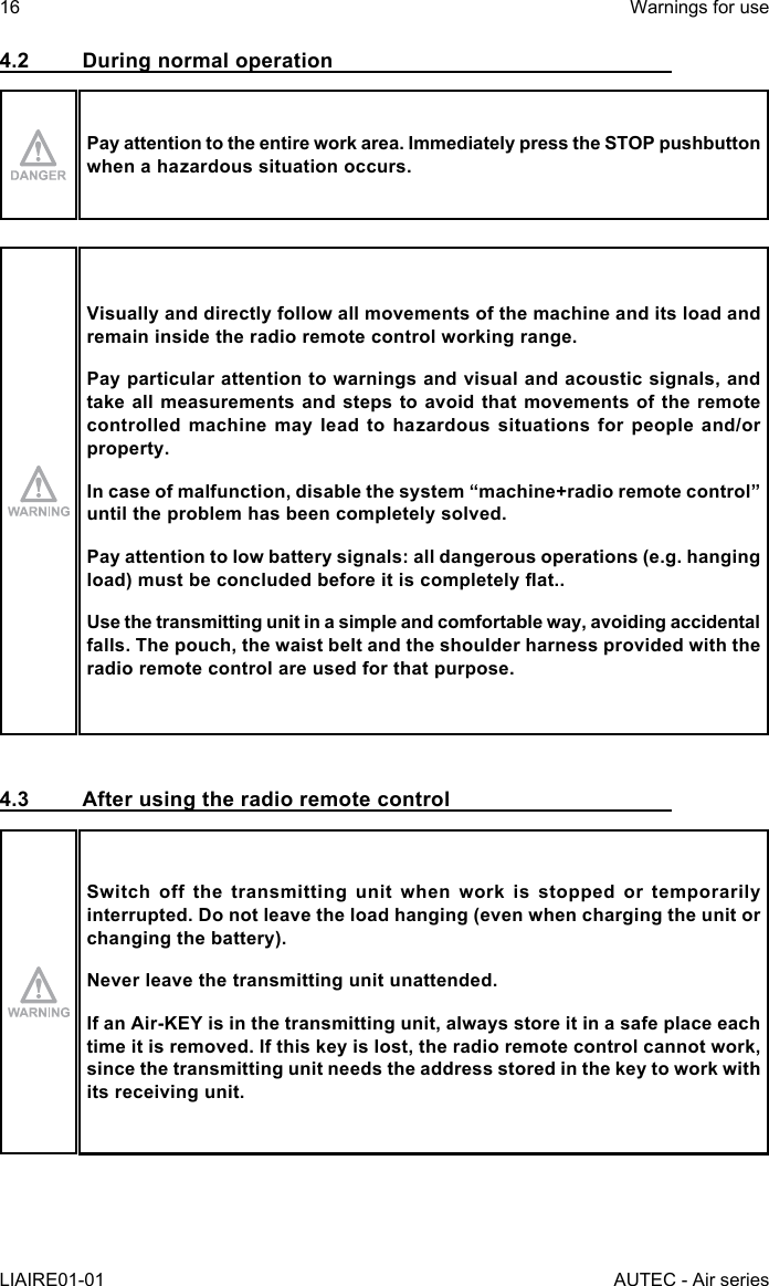 16LIAIRE01-01Warnings for useAUTEC - Air series4.2  During normal operationPay attention to the entire work area. Immediately press the STOP pushbutton when a hazardous situation occurs.Visually and directly follow all movements of the machine and its load and remain inside the radio remote control working range.Pay particular attention to warnings and visual and acoustic signals, and take all measurements and steps to avoid that movements of the remote controlled machine may lead to hazardous situations for people and/or property.Incaseofmalfunction,disablethesystem“machine+radioremotecontrol”until the problem has been completely solved.Pay attention to low battery signals: all dangerous operations (e.g. hanging load)mustbeconcludedbeforeitiscompletelyat..Use the transmitting unit in a simple and comfortable way, avoiding accidental falls. The pouch, the waist belt and the shoulder harness provided with the radio remote control are used for that purpose.4.3  After using the radio remote controlSwitch off the transmitting unit when work is stopped or temporarily interrupted. Do not leave the load hanging (even when charging the unit or changing the battery).Never leave the transmitting unit unattended.IfanAir-KEYisinthetransmittingunit,alwaysstoreitinasafeplaceeachtime it is removed. If this key is lost, the radio remote control cannot work, since the transmitting unit needs the address stored in the key to work with its receiving unit.