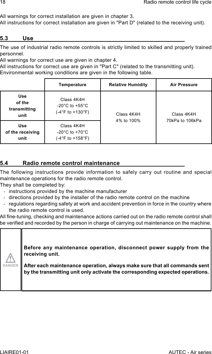 18LIAIRE01-01Radio remote control life cycleAUTEC - Air seriesAll warnings for correct installation are given in chapter 3.All instructions for correct installation are given in &quot;Part D&quot; (related to the receiving unit).5.3 UseThe use of industrial radio remote controls is strictly limited to skilled and properly trained personnel.All warnings for correct use are given in chapter 4.All instructions for correct use are given in &quot;Part C&quot; (related to the transmitting unit).Environmental working conditions are given in the following table.Temperature Relative Humidity Air PressureUse  of the transmitting  unitClass 4K4H-20°C to +55°C(-4°F to +130°F) Class 4K4H4% to 100%Class 4K4H70kPa to 106kPaUse  of the receiving  unitClass 4K4H-20°C to +70°C(-4°F to +158°F)5.4  Radio remote control maintenanceThe following instructions provide information to safely carry out routine and special maintenance operations for the radio remote control.They shall be completed by: -instructions provided by the machine manufacturer -directions provided by the installer of the radio remote control on the machine -regulations regarding safety at work and accident prevention in force in the country where the radio remote control is used.All ne-tuning, checking and maintenance actions carried out on the radio remote control shall be veried and recorded by the person in charge of carrying out maintenance on the machine.Before any maintenance operation, disconnect power supply from the receiving unit.After each maintenance operation, always make sure that all commands sent by the transmitting unit only activate the corresponding expected operations.