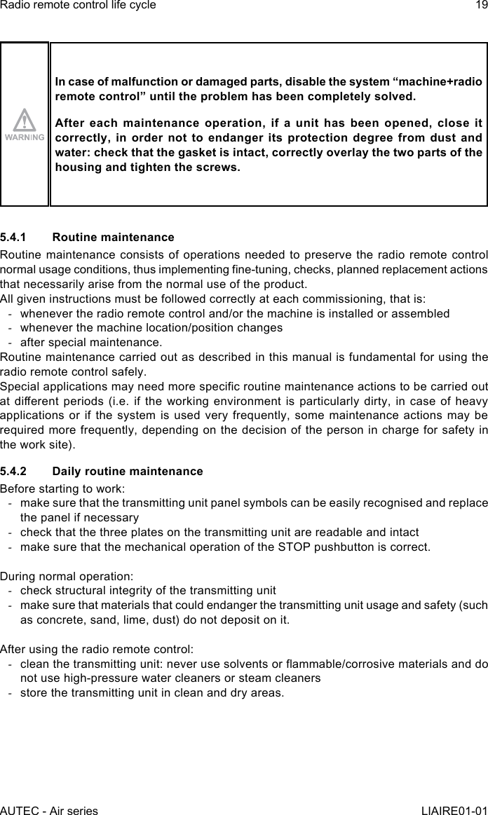 AUTEC - Air seriesRadio remote control life cycle 19LIAIRE01-01In case of malfunction or damaged parts, disable the system “machine+radio remotecontrol”untiltheproblemhasbeencompletelysolved.After each maintenance operation, if a unit has been opened, close it correctly, in order not to endanger its protection degree from dust and water: check that the gasket is intact, correctly overlay the two parts of the housing and tighten the screws.5.4.1  Routine maintenanceRoutine maintenance consists of operations needed to preserve the radio remote control normal usage conditions, thus implementing ne-tuning, checks, planned replacement actions that necessarily arise from the normal use of the product.All given instructions must be followed correctly at each commissioning, that is: -whenever the radio remote control and/or the machine is installed or assembled -whenever the machine location/position changes -after special maintenance.Routine maintenance carried out as described in this manual is fundamental for using the radio remote control safely.Special applications may need more specic routine maintenance actions to be carried out at dierent  periods (i.e.  if the  working environment  is particularly  dirty, in  case of  heavy applications or if the system is used very frequently, some maintenance actions may be required more frequently, depending on the decision of the person in charge for safety in the work site).5.4.2  Daily routine maintenanceBefore starting to work: -make sure that the transmitting unit panel symbols can be easily recognised and replace the panel if necessary -check that the three plates on the transmitting unit are readable and intact -make sure that the mechanical operation of the STOP pushbutton is correct.During normal operation: -check structural integrity of the transmitting unit -make sure that materials that could endanger the transmitting unit usage and safety (such as concrete, sand, lime, dust) do not deposit on it.After using the radio remote control: -clean the transmitting unit: never use solvents or ammable/corrosive materials and do not use high-pressure water cleaners or steam cleaners -store the transmitting unit in clean and dry areas.