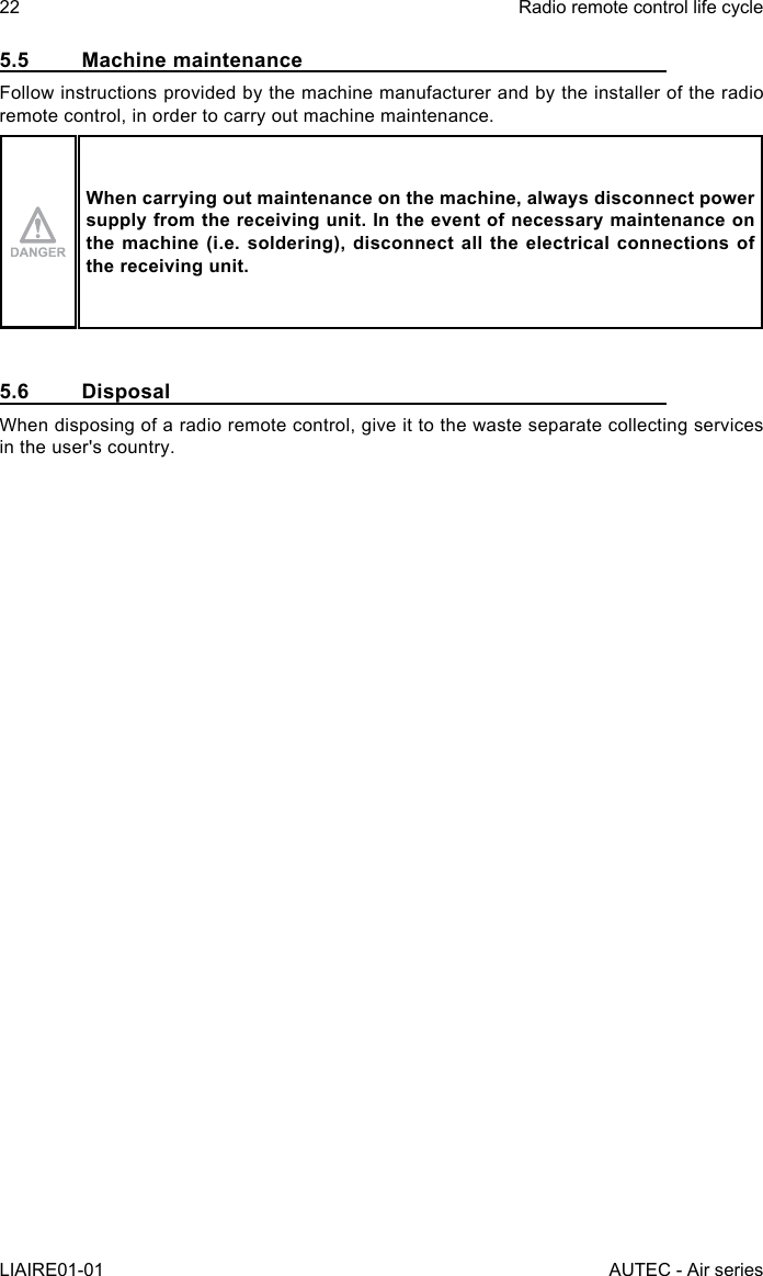22LIAIRE01-01Radio remote control life cycleAUTEC - Air series5.5  Machine maintenanceFollow instructions provided by the machine manufacturer and by the installer of the radio remote control, in order to carry out machine maintenance.When carrying out maintenance on the machine, always disconnect power supply from the receiving unit. In the event of necessary maintenance on the machine (i.e. soldering), disconnect all the electrical connections of the receiving unit.5.6 DisposalWhen disposing of a radio remote control, give it to the waste separate collecting services in the user&apos;s country.