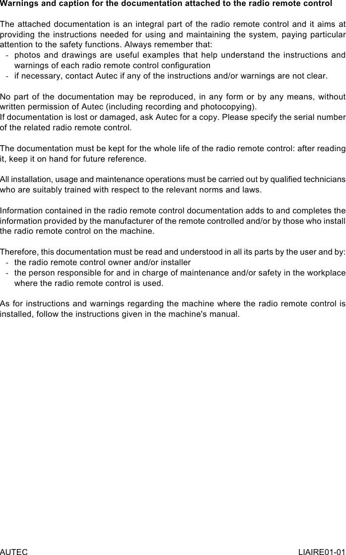 AUTEC LIAIRE01-01Warnings and caption for the documentation attached to the radio remote controlThe attached documentation is an integral part of the radio remote control and it aims at providing the instructions needed for using and maintaining the system, paying particular attention to the safety functions. Always remember that: -photos and drawings are useful examples that help understand the instructions and warnings of each radio remote control conguration -if necessary, contact Autec if any of the instructions and/or warnings are not clear.No part of the documentation may be reproduced, in any form or by any means, without written permission of Autec (including recording and photocopying).If documentation is lost or damaged, ask Autec for a copy. Please specify the serial number of the related radio remote control.The documentation must be kept for the whole life of the radio remote control: after reading it, keep it on hand for future reference.All installation, usage and maintenance operations must be carried out by qualied technicians who are suitably trained with respect to the relevant norms and laws.Information contained in the radio remote control documentation adds to and completes the information provided by the manufacturer of the remote controlled and/or by those who install the radio remote control on the machine.Therefore, this documentation must be read and understood in all its parts by the user and by: -the radio remote control owner and/or installer -the person responsible for and in charge of maintenance and/or safety in the workplace where the radio remote control is used.As for instructions and warnings regarding the machine where the radio remote control is installed, follow the instructions given in the machine&apos;s manual.