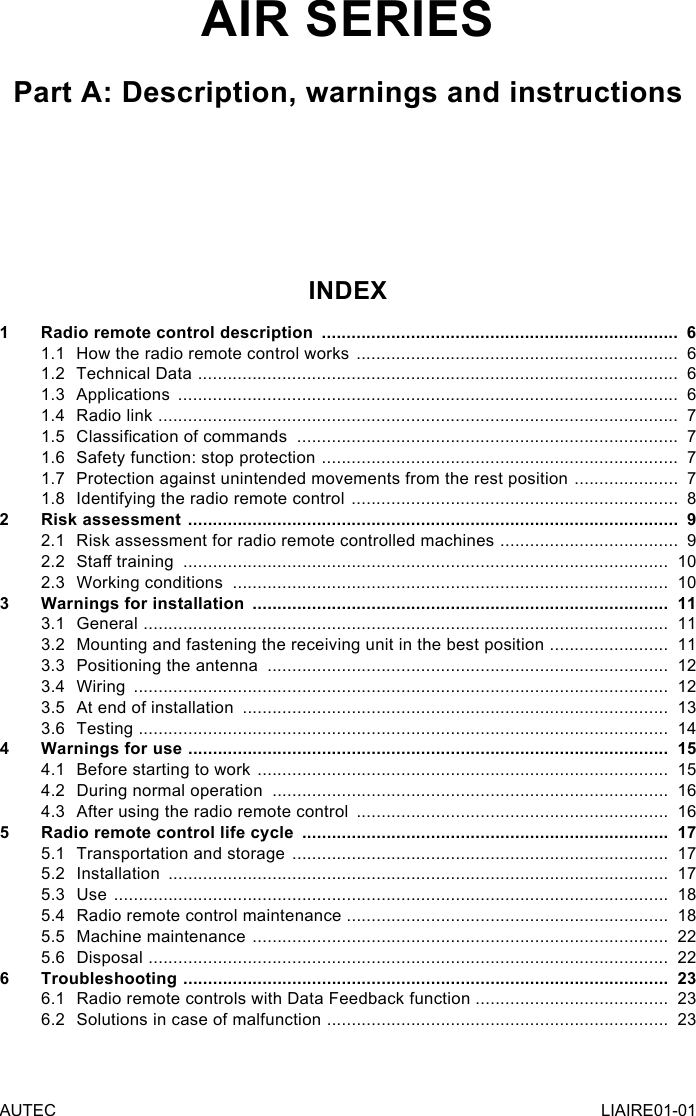 AUTEC LIAIRE01-01AIR SERIESPart A: Description, warnings and instructionsINDEX1  Radio remote control description  ........................................................................  61.1  How the radio remote control works  .................................................................  61.2  Technical Data  .................................................................................................  61.3 Applications  .....................................................................................................  61.4  Radio link  .........................................................................................................  71.5  Classication of commands  .............................................................................  71.6  Safety function: stop protection  ........................................................................  71.7  Protection against unintended movements from the rest position  .....................  71.8  Identifying the radio remote control  ..................................................................  82  Risk assessment  ...................................................................................................  92.1  Risk assessment for radio remote controlled machines  ....................................  92.2  Sta training  ..................................................................................................  102.3  Working conditions  ........................................................................................  103  Warnings for installation  ....................................................................................  113.1 General  ..........................................................................................................  113.2  Mounting and fastening the receiving unit in the best position  ........................  113.3  Positioning the antenna  .................................................................................  123.4 Wiring  ............................................................................................................  123.5  At end of installation  ......................................................................................  133.6 Testing  ...........................................................................................................  144  Warnings for use  .................................................................................................  154.1  Before starting to work  ...................................................................................  154.2  During normal operation  ................................................................................  164.3  After using the radio remote control  ...............................................................  165  Radio remote control life cycle  ..........................................................................  175.1  Transportation and storage  ............................................................................  175.2 Installation  .....................................................................................................  175.3 Use  ................................................................................................................  185.4  Radio remote control maintenance .................................................................  185.5  Machine maintenance  ....................................................................................  225.6 Disposal  .........................................................................................................  226 Troubleshooting  ..................................................................................................  236.1  Radio remote controls with Data Feedback function  .......................................  236.2  Solutions in case of malfunction  .....................................................................  23