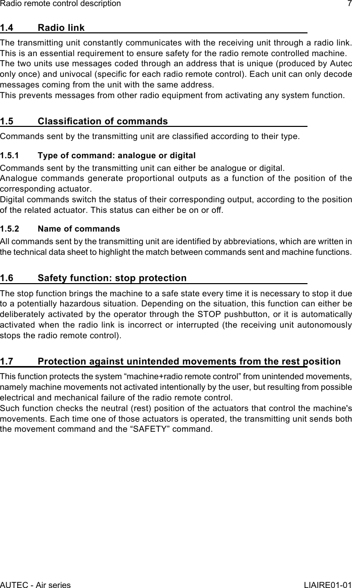 AUTEC - Air seriesRadio remote control description 7LIAIRE01-011.4  Radio linkThe transmitting unit constantly communicates with the receiving unit through a radio link. This is an essential requirement to ensure safety for the radio remote controlled machine.The two units use messages coded through an address that is unique (produced by Autec only once) and univocal (specic for each radio remote control). Each unit can only decode messages coming from the unit with the same address.This prevents messages from other radio equipment from activating any system function.1.5 ClassicationofcommandsCommands sent by the transmitting unit are classied according to their type.1.5.1  Type of command: analogue or digitalCommands sent by the transmitting unit can either be analogue or digital.Analogue commands generate proportional outputs as a function of the position of the corresponding actuator.Digital commands switch the status of their corresponding output, according to the position of the related actuator. This status can either be on or o.1.5.2  Name of commandsAll commands sent by the transmitting unit are identied by abbreviations, which are written in the technical data sheet to highlight the match between commands sent and machine functions.1.6  Safety function: stop protectionThe stop function brings the machine to a safe state every time it is necessary to stop it due to a potentially hazardous situation. Depending on the situation, this function can either be deliberately activated by the operator through the STOP pushbutton, or it is automatically activated when the radio link is incorrect or interrupted (the receiving unit autonomously stops the radio remote control).1.7  Protection against unintended movements from the rest positionThis function protects the system “machine+radio remote control” from unintended movements, namely machine movements not activated intentionally by the user, but resulting from possible electrical and mechanical failure of the radio remote control.Such function checks the neutral (rest) position of the actuators that control the machine&apos;s movements. Each time one of those actuators is operated, the transmitting unit sends both the movement command and the “SAFETY” command.