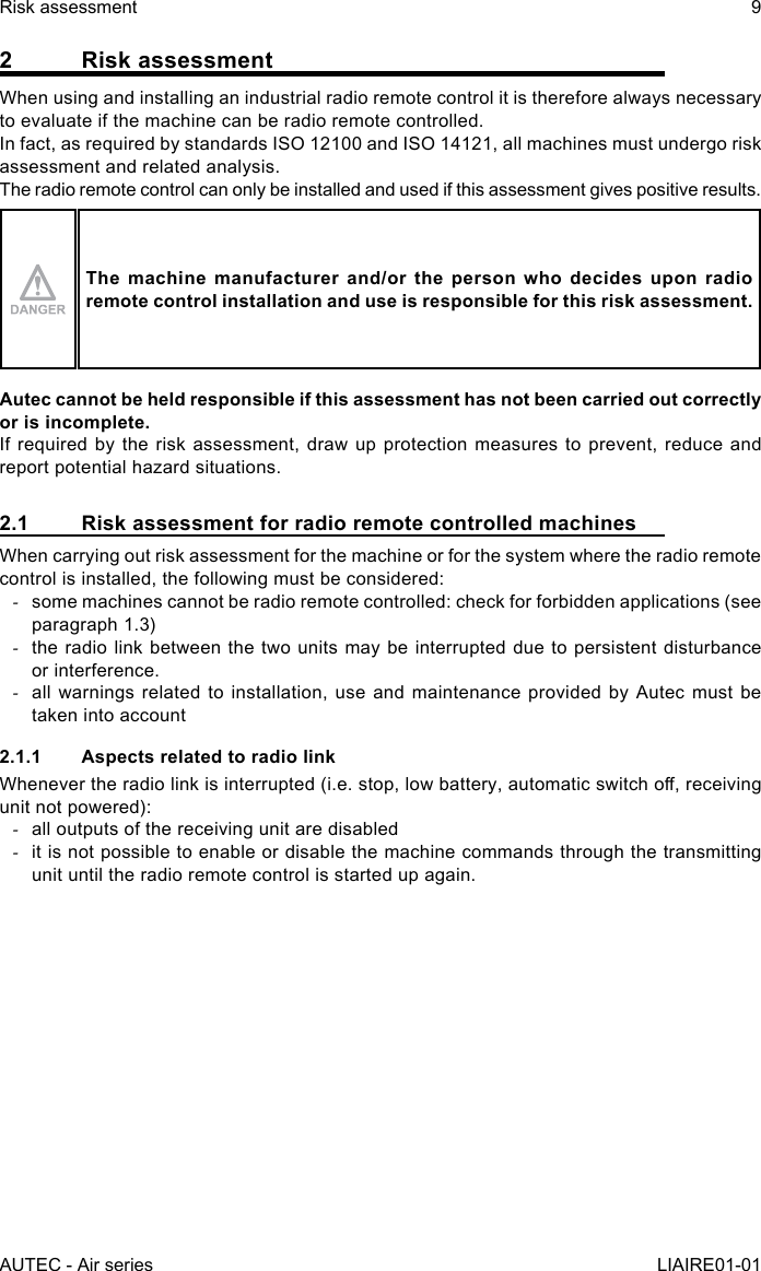 AUTEC - Air seriesRisk assessment 9LIAIRE01-012  Risk assessmentWhen using and installing an industrial radio remote control it is therefore always necessary to evaluate if the machine can be radio remote controlled.In fact, as required by standards ISO 12100 and ISO 14121, all machines must undergo risk assessment and related analysis.The radio remote control can only be installed and used if this assessment gives positive results.The machine manufacturer and/or the person who decides upon radio remote control installation and use is responsible for this risk assessment.Autec cannot be held responsible if this assessment has not been carried out correctly or is incomplete.If required by the risk assessment, draw up protection measures to prevent, reduce and report potential hazard situations.2.1  Risk assessment for radio remote controlled machinesWhen carrying out risk assessment for the machine or for the system where the radio remote control is installed, the following must be considered: -some machines cannot be radio remote controlled: check for forbidden applications (see paragraph 1.3) -the radio link between the two units may be interrupted due to persistent disturbance or interference. -all warnings related to installation, use and maintenance provided by Autec must be taken into account2.1.1  Aspects related to radio linkWhenever the radio link is interrupted (i.e. stop, low battery, automatic switch o, receiving unit not powered): -all outputs of the receiving unit are disabled -it is not possible to enable or disable the machine commands through the transmitting unit until the radio remote control is started up again.