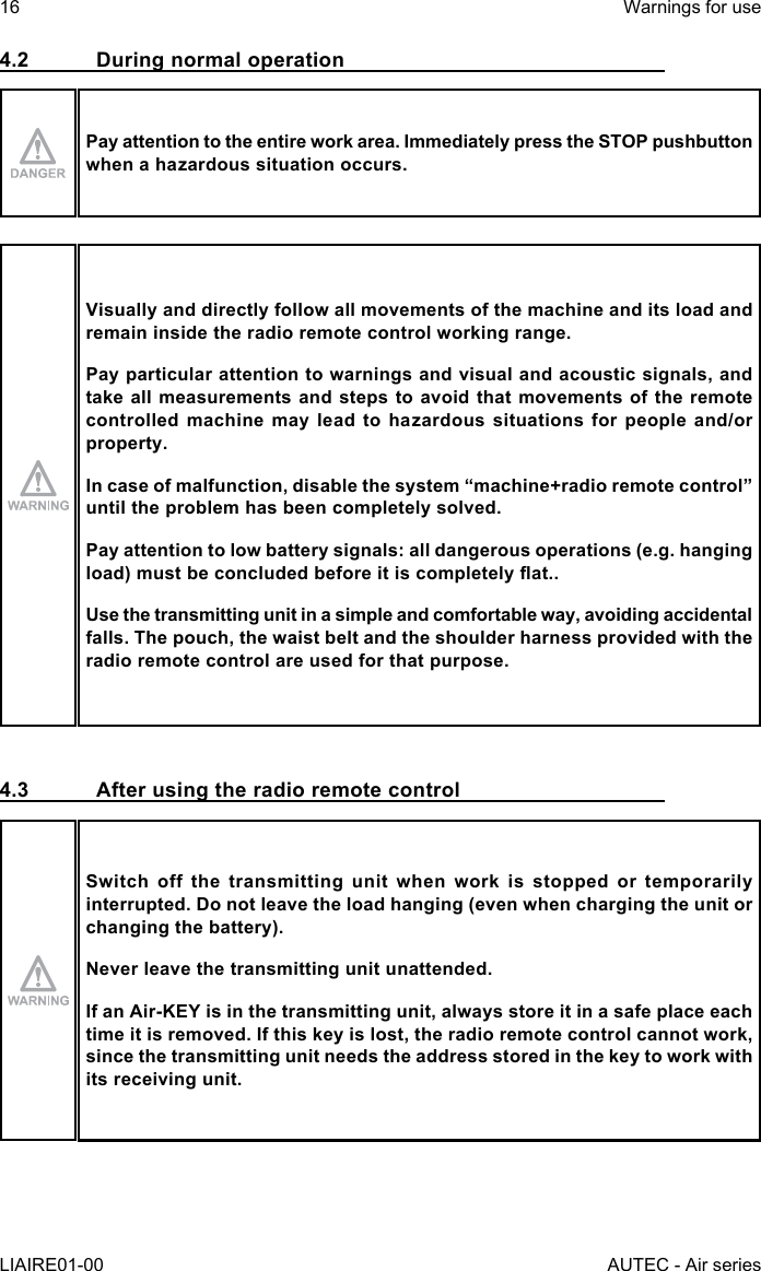 4.2  During normal operationPay attention to the entire work area. Immediately press the STOP pushbutton when a hazardous situation occurs.Visually and directly follow all movements of the machine and its load and remain inside the radio remote control working range.Pay particular attention to warnings and visual and acoustic signals, and take all measurements and steps to avoid that movements of the remote controlled machine may lead to hazardous situations for people and/or property.Incaseofmalfunction,disablethesystem“machine+radioremotecontrol”until the problem has been completely solved.Pay attention to low battery signals: all dangerous operations (e.g. hanging load)mustbeconcludedbeforeitiscompletelyat..Use the transmitting unit in a simple and comfortable way, avoiding accidental falls. The pouch, the waist belt and the shoulder harness provided with the radio remote control are used for that purpose.4.3  After using the radio remote controlSwitch off the transmitting unit when work is stopped or temporarily interrupted. Do not leave the load hanging (even when charging the unit or changing the battery).Never leave the transmitting unit unattended.IfanAir-KEYisinthetransmittingunit,alwaysstoreitinasafeplaceeachtime it is removed. If this key is lost, the radio remote control cannot work, since the transmitting unit needs the address stored in the key to work with its receiving unit.16LIAIRE01-00Warnings for useAUTEC - Air series