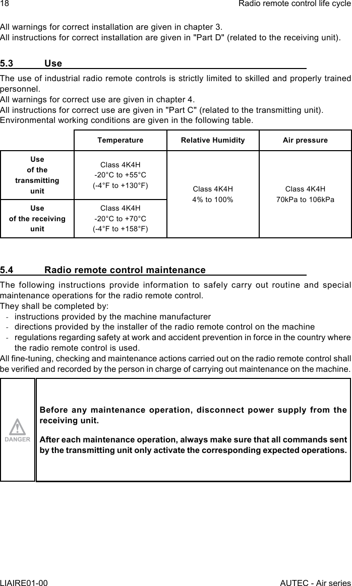 All warnings for correct installation are given in chapter 3.All instructions for correct installation are given in &quot;Part D&quot; (related to the receiving unit).5.3 UseThe use of industrial radio remote controls is strictly limited to skilled and properly trained personnel.All warnings for correct use are given in chapter 4.All instructions for correct use are given in &quot;Part C&quot; (related to the transmitting unit).Environmental working conditions are given in the following table.Temperature Relative Humidity Air pressureUse  of the transmitting  unitClass 4K4H-20°C to +55°C(-4°F to +130°F) Class 4K4H4% to 100%Class 4K4H70kPa to 106kPaUse  of the receiving  unitClass 4K4H-20°C to +70°C(-4°F to +158°F)5.4  Radio remote control maintenanceThe following instructions provide information to safely carry out routine and special maintenance operations for the radio remote control.They shall be completed by: -instructions provided by the machine manufacturer -directions provided by the installer of the radio remote control on the machine -regulations regarding safety at work and accident prevention in force in the country where the radio remote control is used.All ne-tuning, checking and maintenance actions carried out on the radio remote control shall be veried and recorded by the person in charge of carrying out maintenance on the machine.Before any maintenance operation, disconnect power supply from the receiving unit.After each maintenance operation, always make sure that all commands sent by the transmitting unit only activate the corresponding expected operations.18LIAIRE01-00Radio remote control life cycleAUTEC - Air series