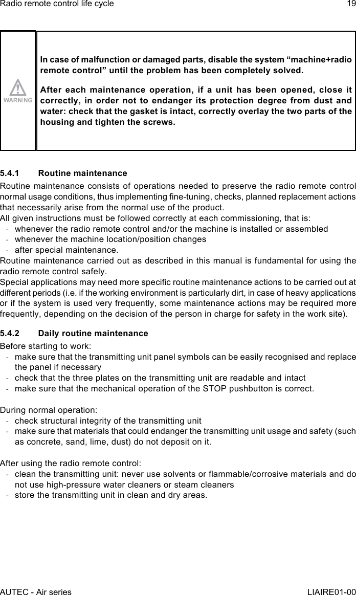 In case of malfunction or damaged parts, disable the system “machine+radio remotecontrol”untiltheproblemhasbeencompletelysolved.After each maintenance operation, if a unit has been opened, close it correctly, in order not to endanger its protection degree from dust and water: check that the gasket is intact, correctly overlay the two parts of the housing and tighten the screws.5.4.1  Routine maintenanceRoutine maintenance consists of operations needed to preserve the radio remote control normal usage conditions, thus implementing ne-tuning, checks, planned replacement actions that necessarily arise from the normal use of the product.All given instructions must be followed correctly at each commissioning, that is: -whenever the radio remote control and/or the machine is installed or assembled -whenever the machine location/position changes -after special maintenance.Routine maintenance carried out as described in this manual is fundamental for using the radio remote control safely.Special applications may need more specic routine maintenance actions to be carried out at dierent periods (i.e. if the working environment is particularly dirt, in case of heavy applications or if the system is used very frequently, some maintenance actions may be required more frequently, depending on the decision of the person in charge for safety in the work site).5.4.2  Daily routine maintenanceBefore starting to work: -make sure that the transmitting unit panel symbols can be easily recognised and replace the panel if necessary -check that the three plates on the transmitting unit are readable and intact -make sure that the mechanical operation of the STOP pushbutton is correct.During normal operation: -check structural integrity of the transmitting unit -make sure that materials that could endanger the transmitting unit usage and safety (such as concrete, sand, lime, dust) do not deposit on it.After using the radio remote control: -clean the transmitting unit: never use solvents or ammable/corrosive materials and do not use high-pressure water cleaners or steam cleaners -store the transmitting unit in clean and dry areas.AUTEC - Air seriesRadio remote control life cycle 19LIAIRE01-00