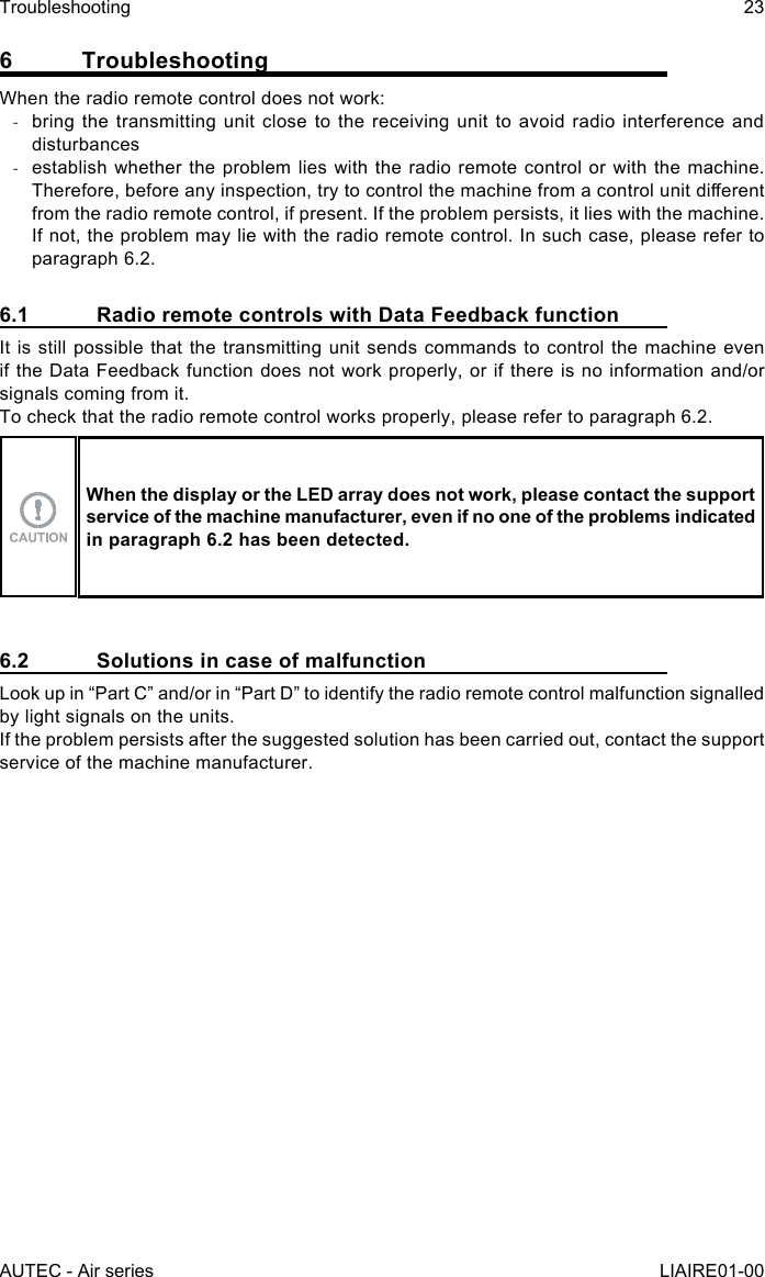 6 TroubleshootingWhen the radio remote control does not work: -bring the transmitting unit close to the receiving unit to avoid radio interference and disturbances -establish whether the problem lies with the radio remote control or with the machine. Therefore, before any inspection, try to control the machine from a control unit dierent from the radio remote control, if present. If the problem persists, it lies with the machine. If not, the problem may lie with the radio remote control. In such case, please refer to paragraph 6.2.6.1  Radio remote controls with Data Feedback functionIt is still possible that the transmitting unit sends commands to control the machine even if the Data Feedback function does not work properly, or if there is no information and/or signals coming from it.To check that the radio remote control works properly, please refer to paragraph 6.2.When the display or the LED array does not work, please contact the support service of the machine manufacturer, even if no one of the problems indicated in paragraph 6.2 has been detected.6.2  Solutions in case of malfunctionLook up in “Part C” and/or in “Part D” to identify the radio remote control malfunction signalled by light signals on the units.If the problem persists after the suggested solution has been carried out, contact the support service of the machine manufacturer.AUTEC - Air seriesTroubleshooting 23LIAIRE01-00