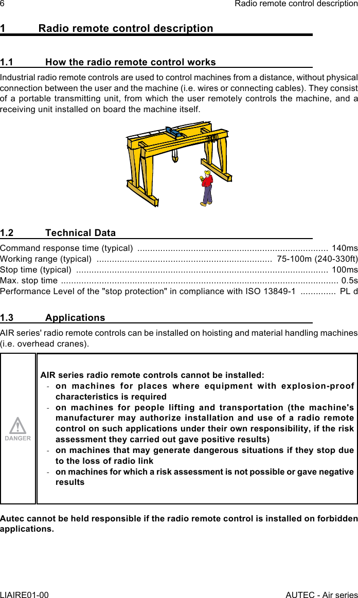 1  Radio remote control description1.1  How the radio remote control worksIndustrial radio remote controls are used to control machines from a distance, without physical connection between the user and the machine (i.e. wires or connecting cables). They consist of a portable transmitting unit, from which the user remotely controls the machine, and a receiving unit installed on board the machine itself.1.2  Technical DataCommand response time (typical)  ........................................................................... 140msWorking range (typical)  .....................................................................  75-100m (240-330ft)Stop time (typical)  ................................................................................................... 100msMax. stop time  ............................................................................................................. 0.5sPerformance Level of the &quot;stop protection&quot; in compliance with ISO 13849-1  ..............  PL d1.3 ApplicationsAIR series&apos; radio remote controls can be installed on hoisting and material handling machines (i.e. overhead cranes).AIR series radio remote controls cannot be installed: -on machines for places where equipment with explosion-proof characteristics is required -on machines for people lifting and transportation (the machine&apos;s manufacturer may authorize installation and use of a radio remote control on such applications under their own responsibility, if the risk assessment they carried out gave positive results) -on machines that may generate dangerous situations if they stop due to the loss of radio link -on machines for which a risk assessment is not possible or gave negative resultsAutec cannot be held responsible if the radio remote control is installed on forbidden applications.6LIAIRE01-00Radio remote control descriptionAUTEC - Air series