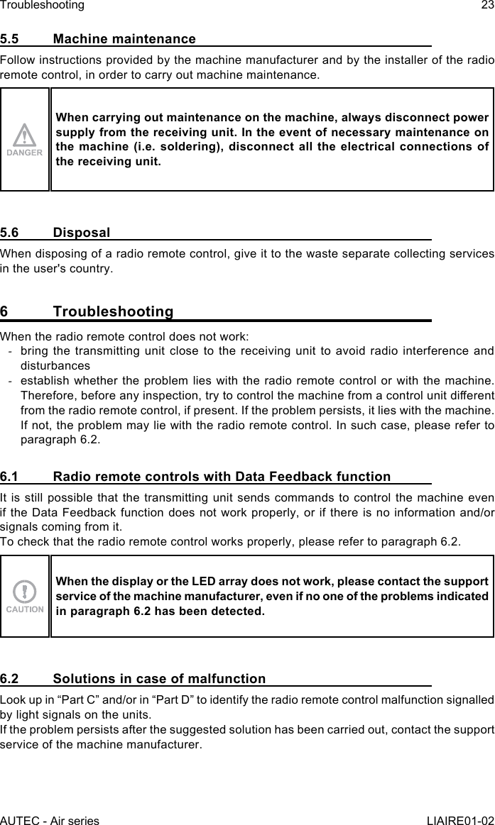 AUTEC - Air seriesTroubleshooting 23LIAIRE01-025.5  Machine maintenanceFollow instructions provided by the machine manufacturer and by the installer of the radio remote control, in order to carry out machine maintenance.When carrying out maintenance on the machine, always disconnect power supply from the receiving unit. In the event of necessary maintenance on the machine (i.e. soldering), disconnect all the electrical connections of the receiving unit.5.6 DisposalWhen disposing of a radio remote control, give it to the waste separate collecting services in the user&apos;s country.6 TroubleshootingWhen the radio remote control does not work: -bring the transmitting unit close to the receiving unit to avoid radio interference and disturbances -establish whether the problem lies with the radio remote control or with the machine. Therefore, before any inspection, try to control the machine from a control unit dierent from the radio remote control, if present. If the problem persists, it lies with the machine. If not, the problem may lie with the radio remote control. In such case, please refer to paragraph 6.2.6.1  Radio remote controls with Data Feedback functionIt is still possible that the transmitting unit sends commands to control the machine even if the Data Feedback function does not work properly, or if there is no information and/or signals coming from it.To check that the radio remote control works properly, please refer to paragraph 6.2.When the display or the LED array does not work, please contact the support service of the machine manufacturer, even if no one of the problems indicated in paragraph 6.2 has been detected.6.2  Solutions in case of malfunctionLook up in “Part C” and/or in “Part D” to identify the radio remote control malfunction signalled by light signals on the units.If the problem persists after the suggested solution has been carried out, contact the support service of the machine manufacturer.