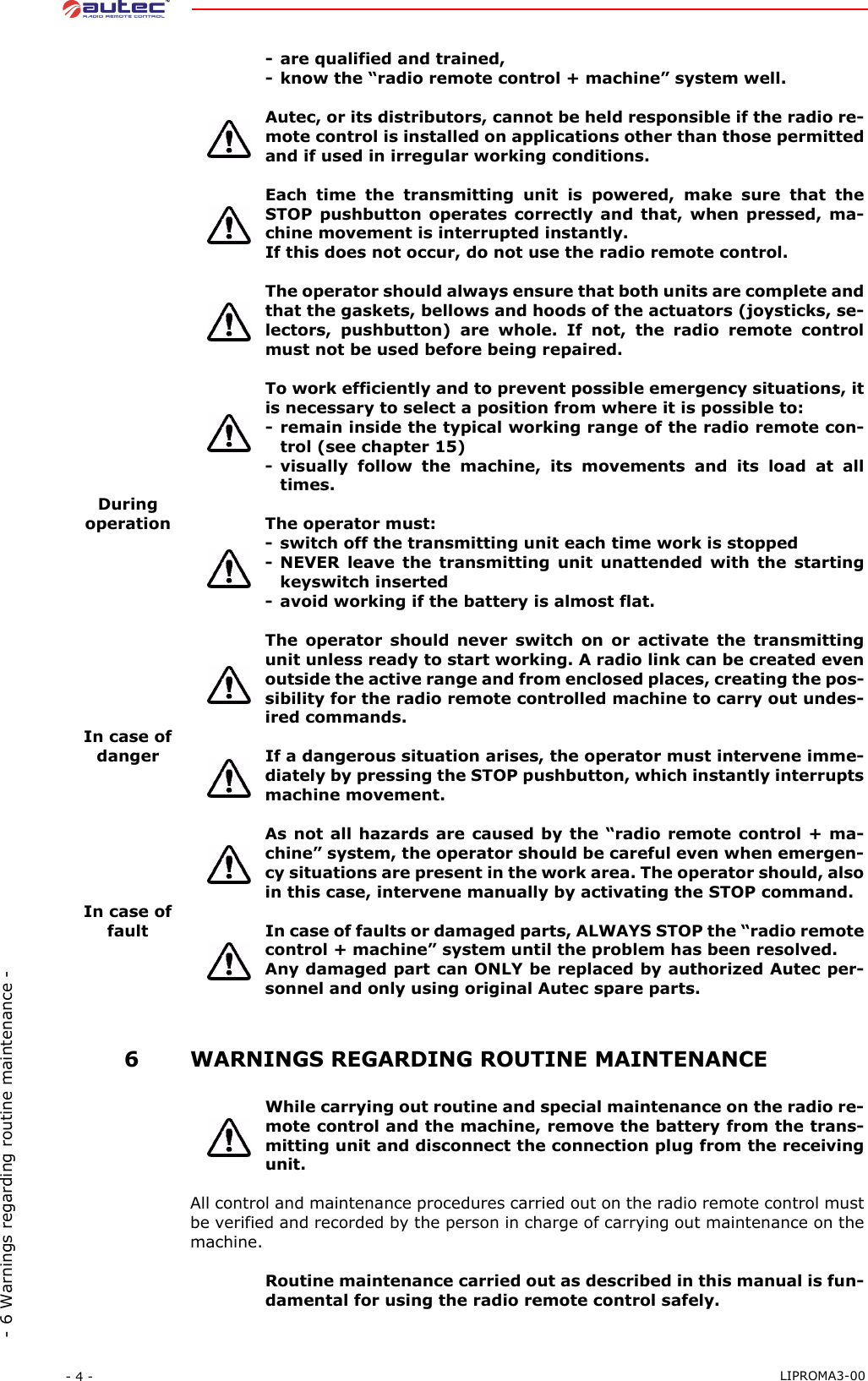 - 4 -  LIPROMA3-00- 6 Warnings regarding routine maintenance -- are qualified and trained,- know the “radio remote control + machine” system well.Autec, or its distributors, cannot be held responsible if the radio re-mote control is installed on applications other than those permittedand if used in irregular working conditions.Each time the transmitting unit is powered, make sure that theSTOP pushbutton operates correctly and that, when pressed, ma-chine movement is interrupted instantly.If this does not occur, do not use the radio remote control.The operator should always ensure that both units are complete andthat the gaskets, bellows and hoods of the actuators (joysticks, se-lectors, pushbutton) are whole. If not, the radio remote controlmust not be used before being repaired.To work efficiently and to prevent possible emergency situations, itis necessary to select a position from where it is possible to:- remain inside the typical working range of the radio remote con-trol (see chapter 15)- visually follow the machine, its movements and its load at alltimes.Duringoperation The operator must:- switch off the transmitting unit each time work is stopped- NEVER leave the transmitting unit unattended with the startingkeyswitch inserted- avoid working if the battery is almost flat.The operator should never switch on or activate the transmittingunit unless ready to start working. A radio link can be created evenoutside the active range and from enclosed places, creating the pos-sibility for the radio remote controlled machine to carry out undes-ired commands.In case of danger If a dangerous situation arises, the operator must intervene imme-diately by pressing the STOP pushbutton, which instantly interruptsmachine movement.As not all hazards are caused by the “radio remote control + ma-chine” system, the operator should be careful even when emergen-cy situations are present in the work area. The operator should, alsoin this case, intervene manually by activating the STOP command.In case of fault In case of faults or damaged parts, ALWAYS STOP the “radio remotecontrol + machine” system until the problem has been resolved.Any damaged part can ONLY be replaced by authorized Autec per-sonnel and only using original Autec spare parts. 6WARNINGS REGARDING ROUTINE MAINTENANCEWhile carrying out routine and special maintenance on the radio re-mote control and the machine, remove the battery from the trans-mitting unit and disconnect the connection plug from the receivingunit.All control and maintenance procedures carried out on the radio remote control mustbe verified and recorded by the person in charge of carrying out maintenance on themachine.Routine maintenance carried out as described in this manual is fun-damental for using the radio remote control safely.