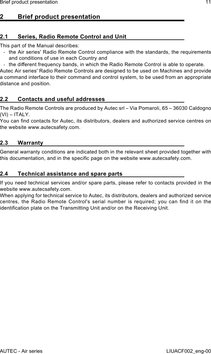 AUTEC - Air seriesBrief product presentation 11LIUACF002_eng-002  Brief product presentation2.1  Series, Radio Remote Control and UnitThis part of the Manual describes: -the Air series&apos; Radio Remote Control compliance with the standards, the requirements and conditions of use in each Country and -the dierent frequency bands, in which the Radio Remote Control is able to operate.Autec Air series&apos; Radio Remote Controls are designed to be used on Machines and provide a command interface to their command and control system, to be used from an appropriate distance and position.2.2  Contacts and useful addressesThe Radio Remote Controls are produced by Autec srl – Via Pomaroli, 65 – 36030 Caldogno (VI) – ITALY.You can nd contacts for Autec, its distributors, dealers and authorized service centres on the website www.autecsafety.com.2.3 WarrantyGeneral warranty conditions are indicated both in the relevant sheet provided together with this documentation, and in the specic page on the website www.autecsafety.com.2.4  Technical assistance and spare partsIf you need technical services and/or spare parts, please refer to contacts provided in the website www.autecsafety.com.When applying for technical service to Autec, its distributors, dealers and authorized service centres,  the  Radio  Remote  Control&apos;s  serial  number  is  required;  you  can  nd  it  on  the identication plate on the Transmitting Unit and/or on the Receiving Unit.