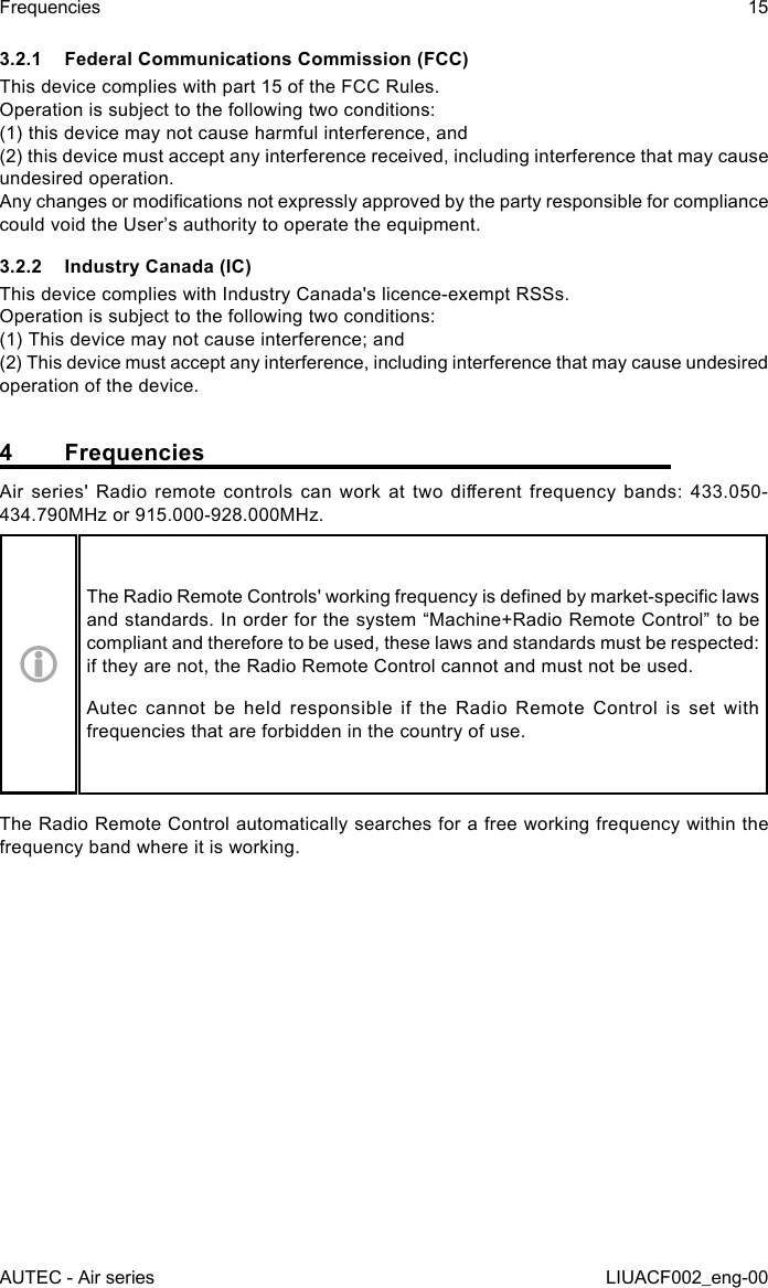 AUTEC - Air seriesFrequencies 15LIUACF002_eng-003.2.1  Federal Communications Commission (FCC)This device complies with part 15 of the FCC Rules.Operation is subject to the following two conditions:(1) this device may not cause harmful interference, and(2) this device must accept any interference received, including interference that may cause undesired operation.Any changes or modications not expressly approved by the party responsible for compliance could void the User’s authority to operate the equipment.3.2.2  Industry Canada (IC)This device complies with Industry Canada&apos;s licence-exempt RSSs.   Operation is subject to the following two conditions:   (1) This device may not cause interference; and   (2) This device must accept any interference, including interference that may cause undesired operation of the device.4 FrequenciesAir  series&apos;  Radio  remote  controls  can  work  at  two  dierent  frequency  bands:  433.050-434.790MHz or 915.000-928.000MHz.The Radio Remote Controls&apos; working frequency is dened by market-specic laws and standards. In order for the system “Machine+Radio Remote Control” to be compliant and therefore to be used, these laws and standards must be respected: if they are not, the Radio Remote Control cannot and must not be used.Autec cannot be held responsible if the Radio Remote Control is set with frequencies that are forbidden in the country of use.The Radio Remote Control automatically searches for a free working frequency within the frequency band where it is working.