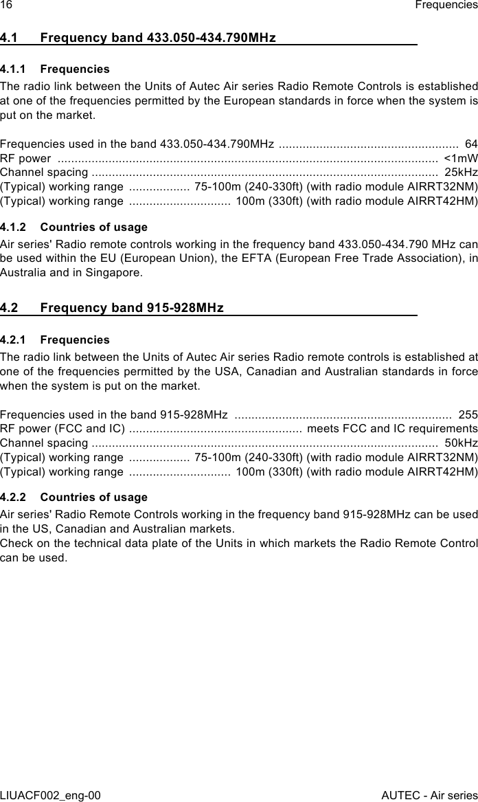 16LIUACF002_eng-00FrequenciesAUTEC - Air series4.1  Frequency band 433.050-434.790MHz4.1.1 FrequenciesThe radio link between the Units of Autec Air series Radio Remote Controls is established at one of the frequencies permitted by the European standards in force when the system is put on the market.Frequencies used in the band 433.050-434.790MHz  .....................................................  64RF power  ................................................................................................................  &lt;1mWChannel spacing ......................................................................................................  25kHz(Typical) working range  .................. 75-100m (240-330ft) (with radio module AIRRT32NM)(Typical) working range  .............................. 100m (330ft) (with radio module AIRRT42HM)4.1.2  Countries of usageAir series&apos; Radio remote controls working in the frequency band 433.050-434.790 MHz can be used within the EU (European Union), the EFTA (European Free Trade Association), in Australia and in Singapore.4.2  Frequency band 915-928MHz4.2.1 FrequenciesThe radio link between the Units of Autec Air series Radio remote controls is established at one of the frequencies permitted by the USA, Canadian and Australian standards in force when the system is put on the market.Frequencies used in the band 915-928MHz  ................................................................  255RF power (FCC and IC)  ................................................... meets FCC and IC requirementsChannel spacing ......................................................................................................  50kHz(Typical) working range  .................. 75-100m (240-330ft) (with radio module AIRRT32NM)(Typical) working range  .............................. 100m (330ft) (with radio module AIRRT42HM)4.2.2  Countries of usageAir series&apos; Radio Remote Controls working in the frequency band 915-928MHz can be used in the US, Canadian and Australian markets.Check on the technical data plate of the Units in which markets the Radio Remote Control can be used.