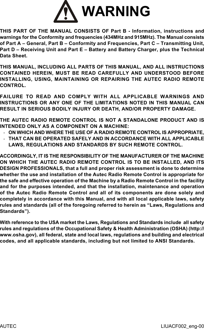 AUTEC LIUACF002_eng-00 WARNINGTHIS PART OF THE MANUAL CONSISTS OF Part B - Information, instructions and warnings for the Conformity and frequencies (434MHz and 915MHz). The Manual consists of Part A – General, Part B – Conformity and Frequencies, Part C – Transmitting Unit, Part D – Receiving Unit and Part E – Battery and Battery Charger, plus the Technical Data Sheet.THIS MANUAL, INCLUDING ALL PARTS OF THIS MANUAL, AND ALL INSTRUCTIONS CONTAINED HEREIN, MUST BE READ CAREFULLY AND UNDERSTOOD BEFORE INSTALLING, USING, MAINTAINING OR REPAIRING THE AUTEC RADIO REMOTE CONTROL.FAILURE TO READ AND COMPLY WITH ALL APPLICABLE WARNINGS AND INSTRUCTIONS OR ANY ONE OF THE LIMITATIONS NOTED IN THIS MANUAL CAN RESULT IN SERIOUS BODILY INJURY OR DEATH, AND/OR PROPERTY DAMAGE.THE AUTEC RADIO REMOTE CONTROL IS NOT A STANDALONE PRODUCT AND IS INTENDED ONLY AS A COMPONENT ON A MACHINE: -ON WHICH AND WHERE THE USE OF A RADIO REMOTE CONTROL IS APPROPRIATE, -THAT CAN BE OPERATED SAFELY AND IN ACCORDANCE WITH ALL APPLICABLE LAWS, REGULATIONS AND STANDARDS BY SUCH REMOTE CONTROL.ACCORDINGLY, IT IS THE RESPONSIBILITY OF THE MANUFACTURER OF THE MACHINE ON WHICH THE AUTEC RADIO REMOTE CONTROL IS TO BE INSTALLED, AND ITS DESIGN PROFESSIONALS, that a full and proper risk assessment is done to determine whether the use and installation of the Autec Radio Remote Control is appropriate for the safe and eective operation of the Machine by a Radio Remote Control in the facility and for the purposes intended, and that the installation, maintenance and operation of the Autec Radio Remote Control and all of its components are done solely and completely in accordance with this Manual, and with all local applicable laws, safety rules and standards (all of the foregoing referred to herein as “Laws, Regulations and Standards”).With reference to the USA market the Laws, Regulations and Standards include  all safety rules and regulations of the Occupational Safety &amp; Health Administration (OSHA) (http://www.osha.gov), all federal, state and local laws, regulations and building and electrical codes, and all applicable standards, including but not limited to ANSI Standards.