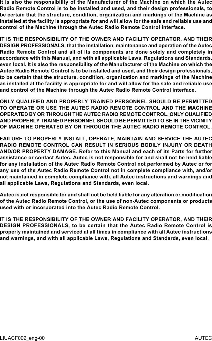 LIUACF002_eng-00 AUTECIt is also the responsibility of the Manufacturer of the Machine on which the Autec Radio Remote Control is to be installed and used, and their design professionals, to be certain that the structure, condition, organization and markings of the Machine as installed at the facility is appropriate for and will allow for the safe and reliable use and control of the Machine through the Autec Radio Remote Control interface.IT IS THE RESPONSIBILITY OF THE OWNER AND FACILITY OPERATOR, AND THEIR DESIGN PROFESSIONALS, that the installation, maintenance and operation of the Autec Radio Remote Control and all of its components are done solely and completely in accordance with this Manual, and with all applicable Laws, Regulations and Standards, even local. It is also the responsibility of the Manufacturer of the Machine on which the Autec Radio Remote Control is to be installed and used, and their design professionals, to be certain that the structure, condition, organization and markings of the Machine as installed at the facility is appropriate for and will allow for the safe and reliable use and control of the Machine through the Autec Radio Remote Control interface.ONLY QUALIFIED AND PROPERLY TRAINED PERSONNEL SHOULD BE PERMITTED TO OPERATE OR USE THE AUTEC RADIO REMOTE CONTROL AND THE MACHINE OPERATED BY OR THROUGH THE AUTEC RADIO REMOTE CONTROL. ONLY QUALIFIED AND PROPERLY TRAINED PERSONNEL SHOULD BE PERMITTED TO BE IN THE VICINITY OF MACHINE OPERATED BY OR THROUGH THE AUTEC RADIO REMOTE CONTROL.FAILURE TO PROPERLY INSTALL, OPERATE, MAINTAIN AND SERVICE THE AUTEC RADIO REMOTE CONTROL CAN RESULT IN SERIOUS BODILY INJURY OR DEATH AND/OR PROPERTY DAMAGE. Refer to this Manual and each of its Parts for further assistance or contact Autec. Autec is not responsible for and shall not be held liable for any installation of the Autec Radio Remote Control not performed by Autec or for any use of the Autec Radio Remote Control not in complete compliance with, and/or not maintained in complete compliance with, all Autec instructions and warnings and all applicable Laws, Regulations and Standards, even local.Autec is not responsible for and shall not be held liable for any alteration or modication of the Autec Radio Remote Control, or the use of non-Autec components or products used with or incorporated into the Autec Radio Remote Control.IT IS THE RESPONSIBILITY OF THE OWNER AND FACILITY OPERATOR, AND THEIR DESIGN  PROFESSIONALS,  to  be  certain  that  the  Autec  Radio  Remote  Control  is properly maintained and serviced at all times in compliance with all Autec instructions and warnings, and with all applicable Laws, Regulations and Standards, even local.