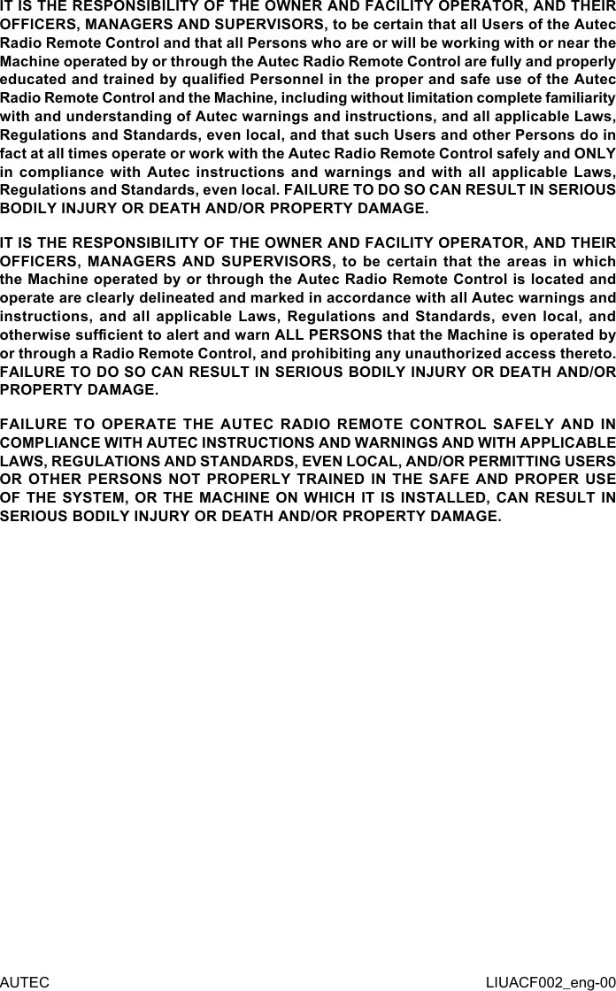 AUTEC LIUACF002_eng-00IT IS THE RESPONSIBILITY OF THE OWNER AND FACILITY OPERATOR, AND THEIR OFFICERS, MANAGERS AND SUPERVISORS, to be certain that all Users of the Autec Radio Remote Control and that all Persons who are or will be working with or near the Machine operated by or through the Autec Radio Remote Control are fully and properly educated and trained by qualied Personnel in the proper and safe use of the Autec Radio Remote Control and the Machine, including without limitation complete familiarity with and understanding of Autec warnings and instructions, and all applicable Laws, Regulations and Standards, even local, and that such Users and other Persons do in fact at all times operate or work with the Autec Radio Remote Control safely and ONLY in compliance  with  Autec  instructions  and warnings  and  with  all  applicable Laws, Regulations and Standards, even local. FAILURE TO DO SO CAN RESULT IN SERIOUS BODILY INJURY OR DEATH AND/OR PROPERTY DAMAGE.IT IS THE RESPONSIBILITY OF THE OWNER AND FACILITY OPERATOR, AND THEIR OFFICERS, MANAGERS AND  SUPERVISORS,  to  be  certain  that  the areas in  which the Machine operated by or through the Autec Radio Remote Control is located and operate are clearly delineated and marked in accordance with all Autec warnings and instructions, and  all  applicable  Laws, Regulations  and  Standards,  even  local, and otherwise sucient to alert and warn ALL PERSONS that the Machine is operated by or through a Radio Remote Control, and prohibiting any unauthorized access thereto. FAILURE TO DO SO CAN RESULT IN SERIOUS BODILY INJURY OR DEATH AND/OR PROPERTY DAMAGE.FAILURE TO OPERATE THE AUTEC RADIO REMOTE CONTROL SAFELY AND IN COMPLIANCE WITH AUTEC INSTRUCTIONS AND WARNINGS AND WITH APPLICABLE LAWS, REGULATIONS AND STANDARDS, EVEN LOCAL, AND/OR PERMITTING USERS OR OTHER PERSONS NOT PROPERLY TRAINED IN THE SAFE AND PROPER USE OF THE SYSTEM, OR THE MACHINE ON WHICH IT IS INSTALLED, CAN RESULT IN SERIOUS BODILY INJURY OR DEATH AND/OR PROPERTY DAMAGE.