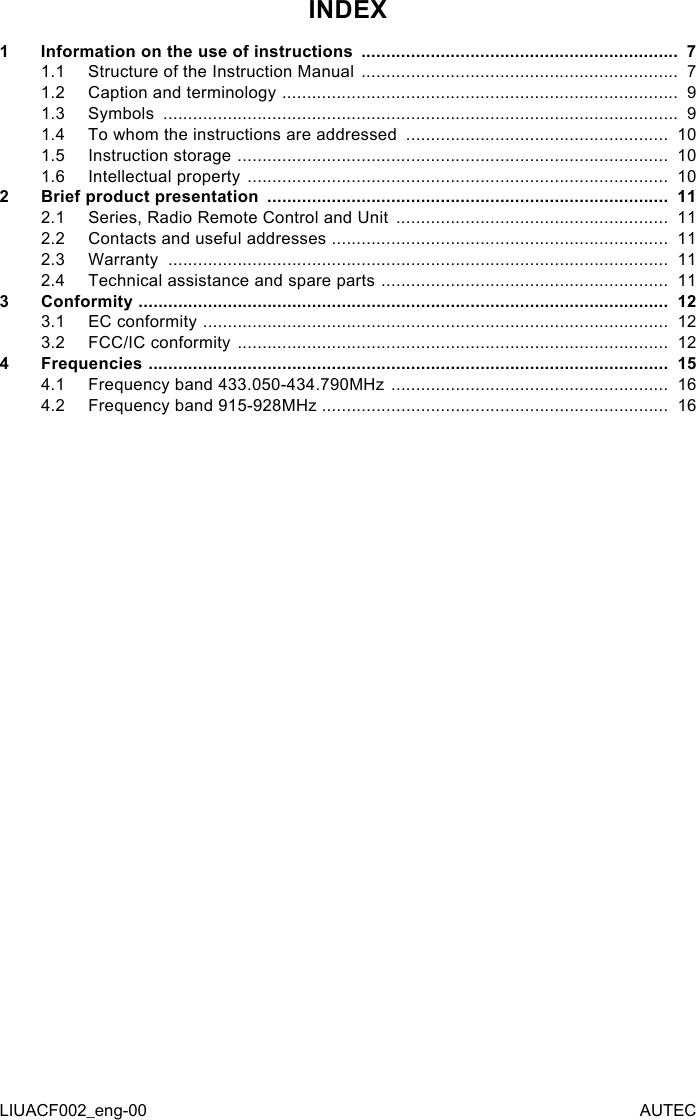 LIUACF002_eng-00 AUTECINDEX1  Information on the use of instructions  ................................................................  71.1  Structure of the Instruction Manual  ................................................................  71.2  Caption and terminology  ................................................................................  91.3  Symbols  ........................................................................................................  91.4  To whom the instructions are addressed  .....................................................  101.5  Instruction storage  .......................................................................................  101.6  Intellectual property  .....................................................................................  102  Brief product presentation  .................................................................................  112.1  Series, Radio Remote Control and Unit  .......................................................  112.2  Contacts and useful addresses  ....................................................................  112.3  Warranty  .....................................................................................................  112.4  Technical assistance and spare parts  ..........................................................  113  Conformity  ...........................................................................................................  123.1  EC conformity  ..............................................................................................  123.2  FCC/IC conformity  .......................................................................................  124  Frequencies  .........................................................................................................  154.1  Frequency band 433.050-434.790MHz  ........................................................  164.2  Frequency band 915-928MHz ......................................................................  16