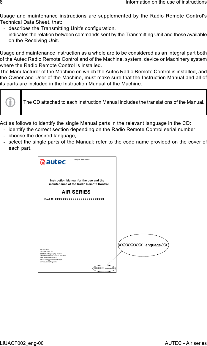 8LIUACF002_eng-00Information on the use of instructionsAUTEC - Air seriesUsage and maintenance instructions are supplemented by the Radio Remote Control&apos;s Technical Data Sheet, that: -describes the Transmitting Unit&apos;s conguration, -indicates the relation between commands sent by the Transmitting Unit and those available on the Receiving Unit.Usage and maintenance instruction as a whole are to be considered as an integral part both of the Autec Radio Remote Control and of the Machine, system, device or Machinery system where the Radio Remote Control is installed.The Manufacturer of the Machine on which the Autec Radio Remote Control is installed, and the Owner and User of the Machine, must make sure that the Instruction Manual and all of its parts are included in the Instruction Manual of the Machine.The CD attached to each Instruction Manual includes the translations of the Manual.Act as follows to identify the single Manual parts in the relevant language in the CD: -identify the correct section depending on the Radio Remote Control serial number, -choose the desired language, -select the single parts of the Manual: refer to the code name provided on the cover of each part.Original instructionsInstruction Manual for the use and the maintenance of the Radio Remote ControlAIR SERIESPart X: XXXXXXXXXXXXXXXXXXXXXXXXXAUTEC SRLVia Pomaroli, 6536030 Caldogno (VI), ITALYPhone number: +39 0444 901000Fax: +39 0444 901011Email: info@autecsafety.comwww.autecsafety.comXXXXXXXXX_language-XXXXXXXXXXX_language-XX