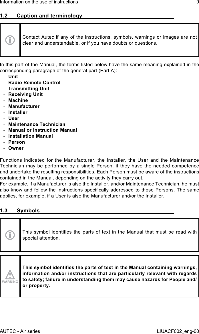 AUTEC - Air seriesInformation on the use of instructions 9LIUACF002_eng-001.2  Caption and terminologyContact Autec if any of the instructions, symbols, warnings or images are not clear and understandable, or if you have doubts or questions.In this part of the Manual, the terms listed below have the same meaning explained in the corresponding paragraph of the general part (Part A): -Unit -Radio Remote Control -Transmitting Unit -Receiving Unit -Machine -Manufacturer -Installer -User -Maintenance Technician -Manual or Instruction Manual -Installation Manual -Person -OwnerFunctions indicated for the Manufacturer, the Installer, the User and the Maintenance Technician may be performed by a single Person, if they have the needed competence and undertake the resulting responsibilities. Each Person must be aware of the instructions contained in the Manual, depending on the activity they carry out.For example, if a Manufacturer is also the Installer, and/or Maintenance Technician, he must also know and follow  the  instructions  specically  addressed to those Persons. The  same applies, for example, if a User is also the Manufacturer and/or the Installer.1.3  SymbolsThis  symbol  identies  the  parts of  text  in  the Manual  that  must  be read  with special attention.This symbol identies the parts of text in the Manual containing warnings, information and/or instructions that are particularly relevant with regards to safety; failure in understanding them may cause hazards for People and/or property.