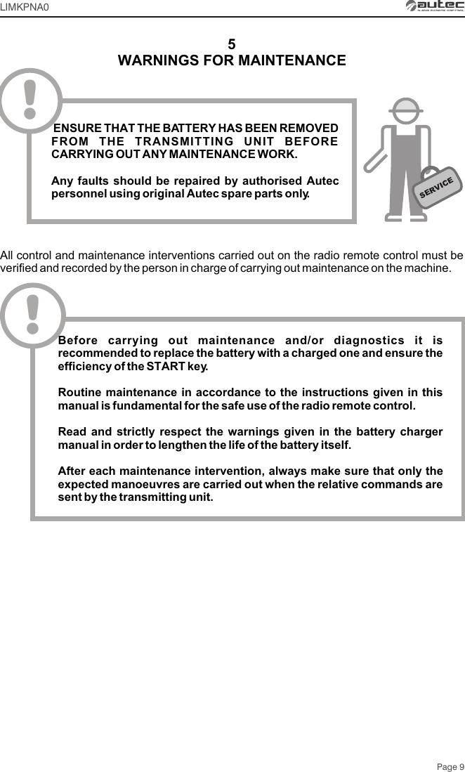 Page 9LIMKPNA05SERVICE! ENSURE THAT THE BATTERY HAS BEEN REMOVED FROM THE TRANSMITTING UNIT BEFORE CARRYING OUT ANY MAINTENANCE WORK.Any faults should be repaired by authorised Autec personnel using original Autec spare parts only.WARNINGS FOR MAINTENANCEAll control and maintenance interventions carried out on the radio remote control must be verified and recorded by the person in charge of carrying out maintenance on the machine.!Before carrying out maintenance and/or diagnostics it is recommended to replace the battery with a charged one and ensure the efficiency of the START key.Routine maintenance in accordance to the instructions given in this manual is fundamental for the safe use of the radio remote control.Read and strictly respect the warnings given in the battery charger manual in order to lengthen the life of the battery itself. After each maintenance intervention, always make sure that only the expected manoeuvres are carried out when the relative commands are sent by the transmitting unit.