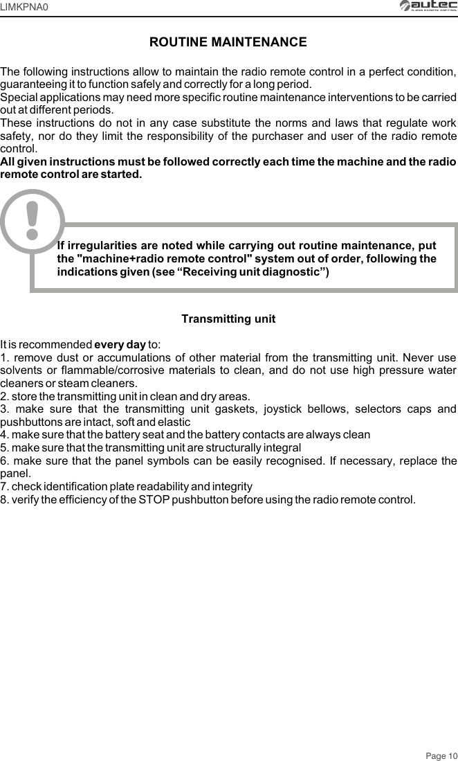 Page 10LIMKPNA0ROUTINE MAINTENANCEThe following instructions allow to maintain the radio remote control in a perfect condition, guaranteeing it to function safely and correctly for a long period. Special applications may need more specific routine maintenance interventions to be carried out at different periods. These instructions do not in any case substitute the norms and laws that regulate work safety, nor do they limit the responsibility of the purchaser and user of the radio remote control.All given instructions must be followed correctly each time the machine and the radio remote control are started.!If irregularities are noted while carrying out routine maintenance, put the &quot;machine+radio remote control&quot; system out of order, following the indications given (see “Receiving unit diagnostic”)Transmitting unitIt is recommended every day to:1. remove dust or accumulations of other material from the transmitting unit. Never use solvents or flammable/corrosive materials to clean, and do not use high pressure water cleaners or steam cleaners.2. store the transmitting unit in clean and dry areas.3. make sure that the transmitting unit gaskets, joystick bellows, selectors caps and pushbuttons are intact, soft and elastic 4. make sure that the battery seat and the battery contacts are always clean5. make sure that the transmitting unit are structurally integral6. make sure that the panel symbols can be easily recognised. If necessary, replace the panel.7. check identification plate readability and integrity8. verify the efficiency of the STOP pushbutton before using the radio remote control.