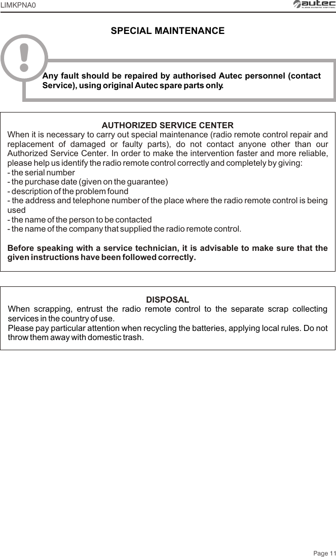 Page 11LIMKPNA0AUTHORIZED SERVICE CENTERWhen it is necessary to carry out special maintenance (radio remote control repair and replacement of damaged or faulty parts), do not contact anyone other than our Authorized Service Center. In order to make the intervention faster and more reliable, please help us identify the radio remote control correctly and completely by giving:- the serial number- the purchase date (given on the guarantee)- description of the problem found- the address and telephone number of the place where the radio remote control is being used- the name of the person to be contacted- the name of the company that supplied the radio remote control.Before speaking with a service technician, it is advisable to make sure that the given instructions have been followed correctly.DISPOSALWhen scrapping, entrust the radio remote control to the separate scrap collecting services in the country of use.Please pay particular attention when recycling the batteries, applying local rules. Do not throw them away with domestic trash.SPECIAL MAINTENANCE!Any fault should be repaired by authorised Autec personnel (contact Service), using original Autec spare parts only.