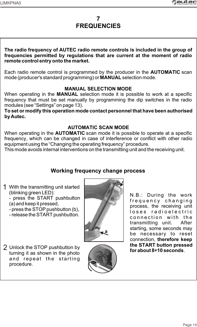 With the transmitting unit started (blinking green LED):- press the START pushbutton (a) and keep it pressed,- press the STOP pushbutton (b),- release the START pushbutton.Unlock the STOP pushbutton by turning it as shown in the photo and repeat the starting procedure.12N.B.: During the work frequency changing process, the receiving unit loses radioelectric connection with the transmitting unit.  After starting, some seconds may be necessary to reset connection, therefore keep the START button pressed for about 8÷10 seconds. The radio frequency of AUTEC radio remote controls is included in the group of frequencies permitted by regulations that are current at the moment of radio remote control entry onto the market.Each radio remote control is programmed by the producer in the AUTOMATIC scan mode (producer&apos;s standard programming) or MANUAL selection mode.MANUAL SELECTION MODEWhen operating in the MANUAL selection mode it is possible to work at a specific frequency that must be set manually by programming the dip switches in the radio modules (see “Settings” on page 13).To set or modify this operation mode contact personnel that have been authorised by Autec.AUTOMATIC SCAN MODEWhen operating in the AUTOMATIC scan mode it is possible to operate at a specific frequency, which can be changed in case of interference or conflict with other radio equipment using the “Changing the operating frequency” procedure.This mode avoids internal interventions on the transmitting unit and the receiving unit.FREQUENCIES7Working frequency change processPage 14LIMKPNA0ab