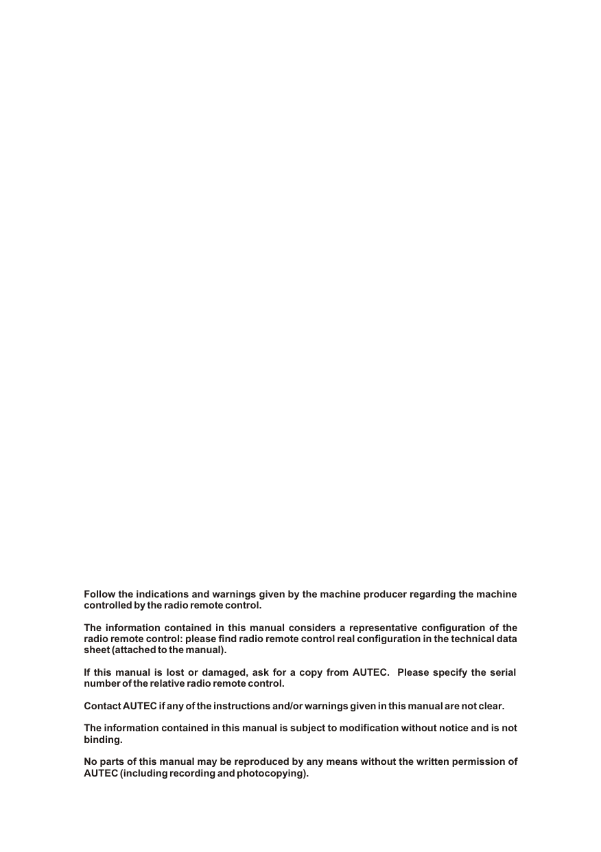 Follow the indications and warnings given by the machine producer regarding the machine controlled by the radio remote control.The information contained in this manual considers a representative configuration of the radio remote control: please find radio remote control real configuration in the technical data sheet (attached to the manual).If this manual is lost or damaged, ask for a copy from AUTEC.  Please specify the serial number of the relative radio remote control.Contact AUTEC if any of the instructions and/or warnings given in this manual are not clear.The information contained in this manual is subject to modification without notice and is not binding.No parts of this manual may be reproduced by any means without the written permission of AUTEC (including recording and photocopying).